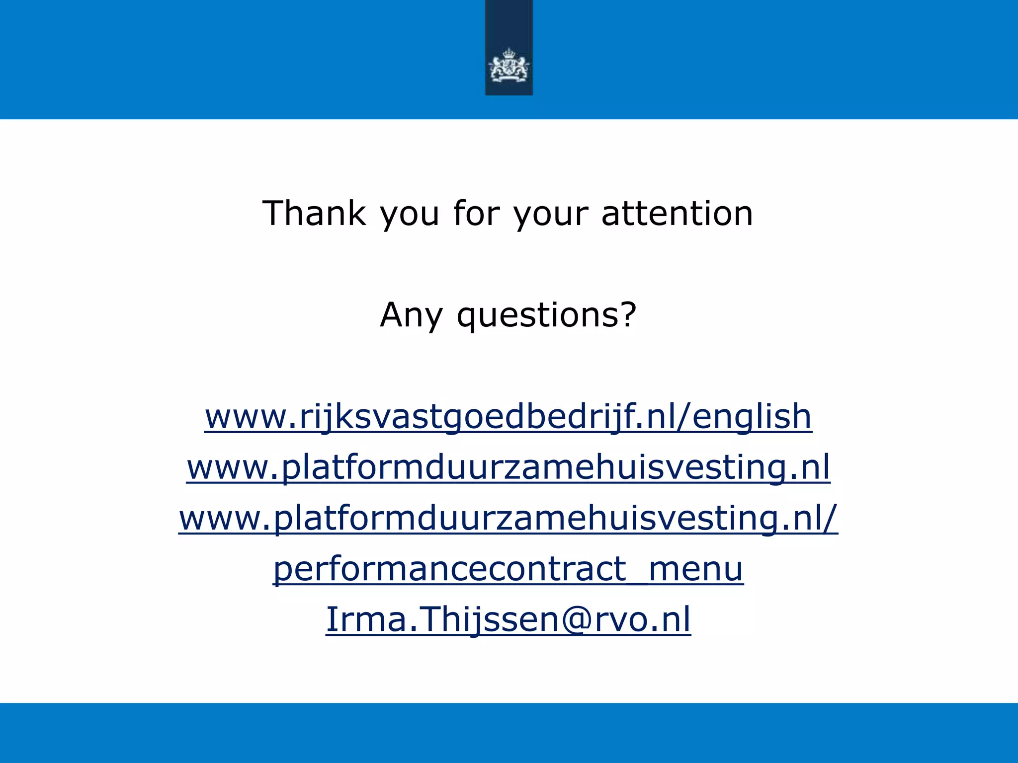 Thank you for your attention 
Any questions? 
www.rijksvastgoedbedrijf.nl/english 
www.platformduurzamehuisvesting.nl 
www.platformduurzamehuisvesting.nl/ 
performancecontract_menu 
Irma.Thijssen@rvo.nl 

