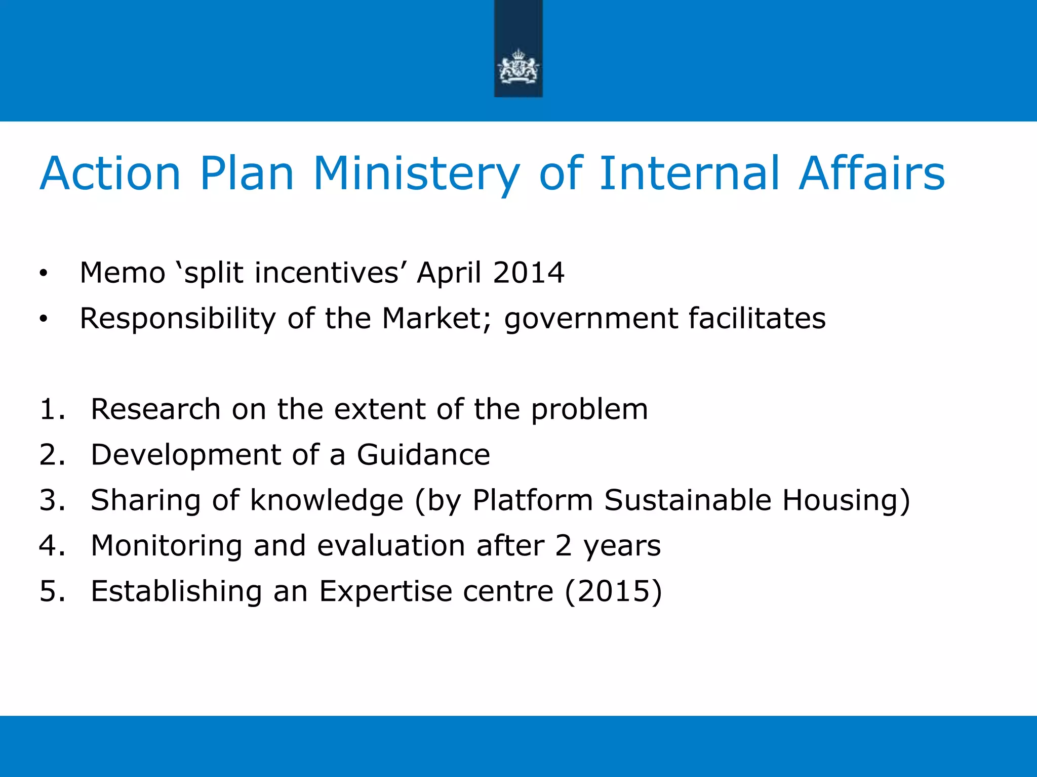 Action Plan Ministery of Internal Affairs 
• Memo ‘split incentives’ April 2014 
• Responsibility of the Market; government facilitates 
1. Research on the extent of the problem 
2. Development of a Guidance 
3. Sharing of knowledge (by Platform Sustainable Housing) 
4. Monitoring and evaluation after 2 years 
5. Establishing an Expertise centre (2015) 
 