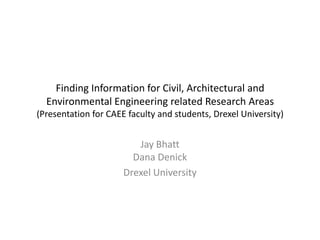 Finding Information for Civil, Architectural and
  Environmental Engineering related Research Areas
(Presentation for CAEE faculty and students, Drexel University)


                         Jay Bhatt
                        Dana Denick
                      Drexel University
 