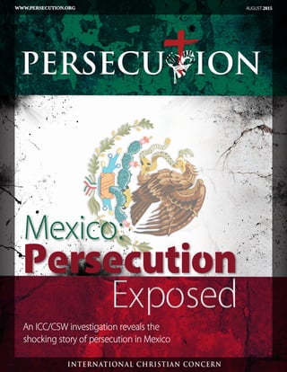 Persecution
ExposedExposed
Mexico:
An ICC/CSW investigation reveals the
shocking story of persecution in Mexico
AUGUST 2015WWW.PERSECUTION.ORG
PERSECU ION.org
INTERNATIONAL CHRISTIAN CONCERN
PERSECU ION
 