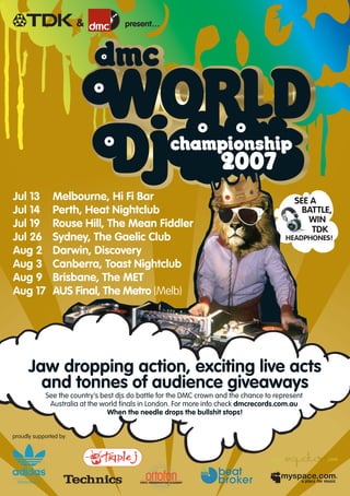 HEADPHONES!
SEE A
BATTLE,
WIN
TDK
Jaw dropping action, exciting live acts
and tonnes of audience giveaways
See the country’s best djs do battle for the DMC crown and the chance to represent
Australia at the world finals in London. For more info check dmcrecords.com.au
When the needle drops the bullshit stops!
Jul 13 Melbourne, Hi Fi Bar
Jul 14 Perth, Heat Nightclub
Jul 19 Rouse Hill, The Mean Fiddler
Jul 26 Sydney, The Gaelic Club
Aug 2 Darwin, Discovery
Aug 3 Canberra, Toast Nightclub
Aug 9 Brisbane, The MET
Aug 17 AUS Final, The Metro (Melb)
proudly supported by:
present…&
 