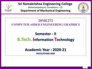 1
20ME272
COMPUTER AIDED ENGINEERING GRAPHICS
Semester - II
B.Tech. Information Technology
Academic Year : 2020-21
REGULATIONS 2020
Sri Ramakrishna Engineering College
Vattamalaipalayam, Coimbatore – 22
Department of Mechanical Engineering
 
