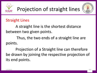 Projection of straight lines
Straight Lines
A straight line is the shortest distance
between two given points.
Thus, the two ends of a straight line are
points.
Projection of a Straight line can therefore
be drawn by joining the respective projection of
its end points.
1/3/2023 107
 