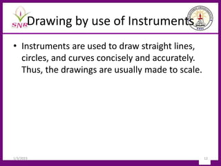 Drawing by use of Instruments
• Instruments are used to draw straight lines,
circles, and curves concisely and accurately.
Thus, the drawings are usually made to scale.
1/3/2023 12
 