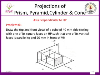 Projections of
Prism, Pyramid,Cylinder & Cone
Axis Perpendicular to HP
Problem:01
Draw the top and front views of a cube of 40 mm side resting
with one of its square faces on HP such that one of its vertical
faces is parallel to and 20 mm in front of VP.
1/3/2023 137
 