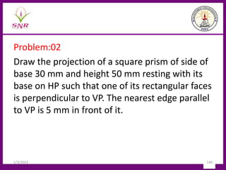 Problem:02
Draw the projection of a square prism of side of
base 30 mm and height 50 mm resting with its
base on HP such that one of its rectangular faces
is perpendicular to VP. The nearest edge parallel
to VP is 5 mm in front of it.
1/3/2023 140
 