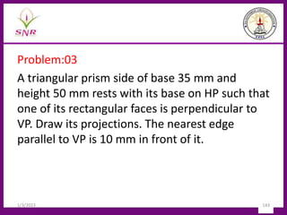 Problem:03
A triangular prism side of base 35 mm and
height 50 mm rests with its base on HP such that
one of its rectangular faces is perpendicular to
VP. Draw its projections. The nearest edge
parallel to VP is 10 mm in front of it.
1/3/2023 143
 