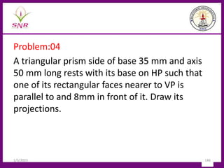 Problem:04
A triangular prism side of base 35 mm and axis
50 mm long rests with its base on HP such that
one of its rectangular faces nearer to VP is
parallel to and 8mm in front of it. Draw its
projections.
1/3/2023 146
 