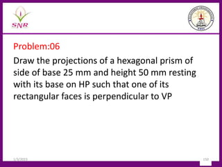 Problem:06
Draw the projections of a hexagonal prism of
side of base 25 mm and height 50 mm resting
with its base on HP such that one of its
rectangular faces is perpendicular to VP
1/3/2023 150
 