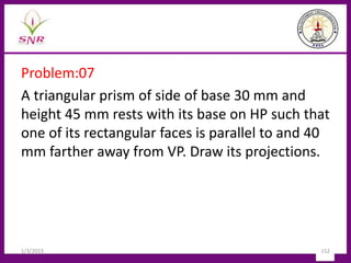 Problem:07
A triangular prism of side of base 30 mm and
height 45 mm rests with its base on HP such that
one of its rectangular faces is parallel to and 40
mm farther away from VP. Draw its projections.
1/3/2023 152
 