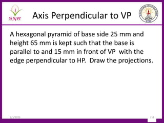 Axis Perpendicular to VP
A hexagonal pyramid of base side 25 mm and
height 65 mm is kept such that the base is
parallel to and 15 mm in front of VP with the
edge perpendicular to HP. Draw the projections.
1/3/2023 158
 