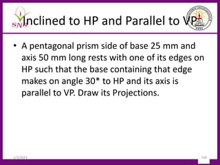Inclined to HP and Parallel to VP
• A pentagonal prism side of base 25 mm and
axis 50 mm long rests with one of its edges on
HP such that the base containing that edge
makes on angle 30* to HP and its axis is
parallel to VP. Draw its Projections.
1/3/2023 160
 