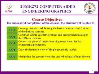 3
20ME272 COMPUTER AIDED
ENGINEERING GRAPHICS
On successful completion of the course, the student will be able to
Course Objectives
CO1
Create geometric models using the basic commands and features
of the drafting software.
CO2
Construct simple geometric entities and their projections as per
the BIS conventions.
CO3
Convert the pictorial projections of geometric entities into
orthographic projections.
CO4 Draw the isometric view of simple geometric models.
CO5 Manipulate the geometric entities created using drafting software
 