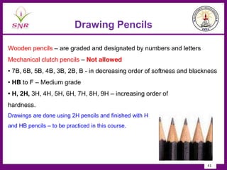 Drawing Pencils
Wooden pencils – are graded and designated by numbers and letters
Mechanical clutch pencils – Not allowed
• 7B, 6B, 5B, 4B, 3B, 2B, B - in decreasing order of softness and blackness
• HB to F – Medium grade
• H, 2H, 3H, 4H, 5H, 6H, 7H, 8H, 9H – increasing order of
hardness.
Drawings are done using 2H pencils and finished with H
and HB pencils – to be practiced in this course.
41
 