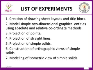 LIST OF EXPERIMENTS
1. Creation of drawing sheet layouts and title block.
2. Model simple two-dimensional graphical entities
using absolute and relative co-ordinate methods.
3. Projection of points.
4. Projection of straight lines.
5. Projection of simple solids.
6. Construction of orthographic views of simple
solids.
7. Modeling of isometric view of simple solids.
1/3/2023 5
 