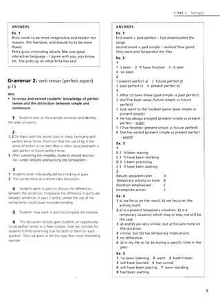ANSWERS
Ex. 1
Brita needs to be more imaginative and explain her
reasons. She hesitates, and should try to be more
fluent.
Petra gives interesting details. She uses good
interactive language - I agree with you, you know,
etc. She picks up on what Brita has said.
Grammar 2: verb tenses (perfect aspect)
p.13
Aim:
• to revise and extend students' knowledge of perfect
tenses and the distinction between simple and
continuous
1 Students look at the example sentence and identify
the order of events.
2
1,2 Do these with the whole class to check familiarity with
perfect tense forms. Point out that the use of by in the
sense of before or no later than is often associated with a
past perfect or future perfect tense.
3 After correcting the mistakes, students should read out
the correct versions pronouncing the contractions.
3
1 Students work individually before checking in pairs.
2 This can be done as a whole-class discussion.
4 Students work in pairs to discuss the differences
between the sentences. Emphasise the difference in particular
between sentences in pairs 2 and 6, where the use of the
wrong tense could cause misunderstanding.
5 Students now work in pairs to complete the exercise.
6 This discussion activity gives students an opportunity
to use perfect tenses in a freer context. Give ten minutes for
students to find something true for both of them for each
question. Then ask pairs to tell the class their most interesting
example.
ANSWERS
Ex. 1
l':'IiIT 1 Tuning in
first event = past perfect - had downloaded the
songs
second event = past simple - realised how good
they were and forwarded the files
Ex.2
1
's been 2 'II have finished 3 'd seen
4 've been
2
1 present perfect a) 2 future perfect d)
3 past perfect c) 4 present perfect b)
3
After I'd been there (past simple vs past perfect)
2 she'II've been away (future simple vs future
perfect)
3 Jose went to the football game (past simple vs
present simple)
4 He has always enjoyed (present simple vs present
perfect - state)
5 l'II've finished (present simple vs future perfect)
6 She has visited (present simple vs present perfect
- event)
Ex. 3
1
B 2 'd been staying
C 3 'II have been working
D 3 's been practising
E 3 'II have been waiting
2
Results apparent later D
Temporary activity or state B
Duration emphasised E
Incomplete action C
Ex. 4
1 a) we focus on the result, b) we focus on the
activity itself.
2 a) is a present temporary situation, b) is a
temporary situation which mayor may not still be
the case.
3 a) and b) are very similar, but a) focuses more on
the duration.
4 similar, but (b) has temporary implications.
5 no difference,
6 a) in my life so far b) during a specific time in the
past.
Ex. 5
1 've been listening 2 went 3 hadn't been
4 will have learned 5 has ruined
6 will have been playing 7 were standing
8 had been waiting
9
 