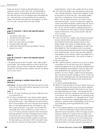 100
Recording scripts
People scoring five or below are generally happy to accept
supervision and like to work within clear rules and guidelines.
They don't question the way things are done, but just get on
with what they have to do. All companies need some people like
this - they keep things running smoothly and are usually very
reliable. The problem comes when too many people in an office
are of this type - because things then never change!
UNITS
page 97, Grammar 1: direct and reported speech,
Exercise 5
1 I was wrong to get angry.
2 I earned more than ever last year.
3 I've never met him before.
4 Please think about what you are doing!
5 I will work harder next week.
6 I believe that overall performance will improve if we give
bonuses to our staff.
UNITS
page 98, Grammar 1: direct and reported speech,
Exercise 6
I had always wanted to work for myself. I never really thought it
would happen . Then someone asked me to write a story for the
local magazine. Because I found it really easy, I decided to write
another one. One thing has led to another, and now I am writing
full time, and I love itl
UNITS
page 98, Listening 2: multiple choice (Part 3),
Exercise 3
Interviewer: My guest today is Amy Kyme who spent four years
on the cast of a well-known television soap opera, but has now
moved on. Amy, welcome.
Amy: Hi.
I: Tell me. You were 18 when you got that part. Was there a lot
of competition for it?
A: Oh it was a complete fluke. I went along to what's called an
'open audition' to give moral support to one of my mates who
was going after a part. I mean 40,000 girls across the country
went to these auditions, and it was a long day; lots of hanging
about. So I got bored waiting for her, and thought as I was
there I might as well give it a go myself. I was stunned when,
a few weeks later, I got a call offering me a part; I mean it's
not as if I'd had any training or experience But I felt proud to
think they wanted me and never considered turning it down. I
mean I'd have done it for nothing at that point, though
actually they were offering £300 per episode, so if you were
filming all week, you could make £1 ,500. It was good money.
I: So, while your mates were all heading off to university, you
moved away from home to start a whole new life as a TV star.
A: That's right. And initially, it was really glamorous and exciting.
I ate in the best restaurants, hung out with celebrities, and was
on the guest list at all the top clubs. I even bought myself a
smart flat in a trendy district. And the work was hardly
difficult. Sure, we worked long hours, but I had no trouble
memorising my words - acting isn't exactly brain surgery! But
it wasn't long before the glamour started to wear off. The cast
were all young people with plenty of money, determined to
live it up, but I soon lost interest in clubbing and going out. I
felt a bit alienated from them really. It's not that I argued with
anyone or had enemies, more just that we didn't have that
much in common.
I: So was that why you quit?
A: It was more than that. I suppose I was missing my family too
because I started comfort eating, and my weight shot up. I
was shocked when the show's producer told me to lose
weight, though. And I started to wonder whether I really
wanted to be in a job where I was judged on my looks. That's
what decided me. Then the plotline in which my character,
Laura, became dangerously obsessed with something dragged
on for nearly two years, and the scripts got pretty repetitive.
I'd be reading my lines, thinking: 'Haven't we already shot this
scene?' I was getting bored with it. But by then I'd made up
my mind to leave.
I: Was that hard to do?
A: Well, I told the producers I wanted to quit to go to university.
It was difficult, but as my contract was up for negotiation
anyway they agreed to let me go. My family and boyfriend Joe
were completely behind my decision to leave the show, and I
never doubted that I was making the right choice. After I
handed in my notice, though, I couldn't stop worrying about
how I was going to pay the mortgage on my flat. I knew I was
about to lose a really good salary. The only thing that kept me
going was knowing I'd be going on to do something more
interesting.
I: So had you already decided what?
A: Not yet. In those last weeks of filming, I'd spend my evenings
researching universities and courses online, before collapsing
into bed, completely exhausted. After I'd shot my last scene, it
was frightening being out of work - not knowing what the
future held. So in the end, I decided to sell my flat and moved
in with friends. Then, out of desperation for something to do, I
took a job as a care assistant in an old people's home. It was a
revelation. These pensioners completely depended on me for
everything. I loved the sense of responsibility, and the fact that
I was finally doing something worthwhile with my life.
I: And that is?
A: I'm now studying midwifery at the university hospital where I
work - which I'm thrilled about. My life couldn't be further
away from myoid soap existence. Most of my days are spent
studying or working, and I hang out with my mates in my
spare time. I also got married to Joe last July. Finally I feel like
myself and not just a character on the TV. Occasionally I see
some of the actors I used to work with for a quick catch up,
and unfortunately I do still get recognised occasionally, but I
© Pearson Education Limited 2008 PHOTOCOPIABLE
 