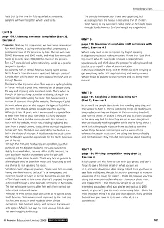 hope that by the time I'm fully qualified as a midwife,
everyone will have forgotten what I used to do.
UNIT 9
page 109, Listening: sentence completion (Part 2),
Exercise 2
Presenter: Next on the programme, we have some news about
Tom Kevill Davies, a cycling enthusiast who's undertaking a
gastronomic tour of the Americas by bike. The trip will cover
20,000 kilometres and 3000 meals, and what Tom eventually
hopes to do is to raise £100,000 for charity in the process.
Tom is 27 years old and when not cycling, works as a graphic
designer in London.
But currently he's in central America, having cycled across
North America from the eastern seaboard, taking in parts of
Canada, then cycling down the west coast of the USA and on
through Mexico.
The idea for the trip came when Tom was on a cycling holiday
in France. He had a great time, meeting lots of people along
the way and enjoying some excellent meals. That's when he
thought of doing a long cycle ride for charity, taking in the
local food specialities along his route. Tom has recruited a
number of sponsors through his website, The Hungry Cyclist
dot com, where you can also suggest the types of food that
you think Tom should sample on each leg of his journey.
Although it has 14 gears, which are encased in a special box
to keep them free of dust, Tom's bike is a fairly standard
model. Tom has a portable computer with him to keep in
touch with his website, which has a folding keyboard, but
apart from a digital camera, that's all the technical equipment
he has with him . The bike's one really distinctive feature is a
bell in the shape of a burger. A nod towards the local cuisine
that he thought would be appropriate for the North American
part of his trip .
Tom says that hills and headwinds are a problem, but that
punctures are his biggest headache. He's also sometimes
slightly frustrated when, because all his stuff's onboard, he
can't just leave his bike unattended while he goes off
exploring in the places he visits. That's why he's so grateful to
all the people who've given him meals and hospitality as well
as a chance to rest up along his route.
Sometimes Tom's stops are planned. People send him an email,
having seen him featured on local TV or newspapers, and
invite him round for lunch or dinner, but others are not. One
of Tom's best meals to date came after he'd dropped his gloves
as he cycled through a small lakeside community in Minnesota.
The man who came running after him with them turned out
to be a local restaurant owner.
Although he tried various local specialities as he cycled across
North America, Tom remains most impressed by the fruit pies
that he came across in small roadside diners almost
everywhere. Tom has tried eating wild moose in Canada and
ants' eggs in Mexico, but says his most unusual dish to date
has been snapping turtle soup.
© Pearson Education Limited 2008 PHOTOCOPIABLE
Recording scripts
The animals themselves don't look very appetising, but
according to Tom the flavour is not unlike that of chicken.
Tom's hoping to try even more exotic dishes as he heads down
through South America. So if you've got any suggestions.
UNIT 9
page 110, Grammar 2: emphasis (cleft sentences with
what), Exercise 4.2
What I really need to do to improve my English speaking
is stop worrying about making mistakes. I know that I Just think
too much! What I'll have to do in future is respond more
spontaneously, and think about the person I'm talking to and not
just focus on myself - after all, communication
is the most important thing, isn't it! There's no point in trying to
get everything perfect if I keep hesitating and feeling nervous.
What I'll have to practise is relaxing more and just being more
natural l
UNIT 9
page 111, Speaking 2: individual long turn
(Part 2), Exercise 3
In picture B the people seem to do this travelling every day, and
they appear to hate it. They're just doing things like reading and
sleeping because they are trapped in the commuting treadmill,
and have no choice. In picture C they are also in a work situation
in the same way but this time they are on an executive jet and
they are obviously working together while they're flying. What I
think is that the people in picture B are Just fed up with the
whole thing, because commuting is such a waste of time
whereas the people in picture C are using their time profitably
and for that reason they feel a bit more positive about travelling .
UNIT 9
page 114, Writing: competition entry (Part 2),
Exercise 4
It looks great fun! You have to start with your photo, and don't
forget to give a bit more detail on what you can see
in it, and write down your ideas clearly. I don't think you have to
give facts and figures, though. It says that you've got to increase
awareness of the issues for readers - that's OK, because you'll be
doing that when you explain why you chose your photo - oh,
and engage them - that means you've got to use lots of
interesting vocabulary. Mind you, you've only got up to 260
words, so you can't give too much unnecessary detail. I think the
most important thing is to give your own opinion, really, and last
but not least you have to try to win - after all, it is a
competition!
101
 