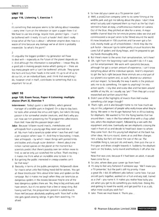102
Recording scripts
UNIT 10
page 116, listening 1, Exercise 1
It's something that everyone seems to be talking about nowadays
- every time I turn on the television or open a paper there it iSI
We have to use less energy, recycle more, protect tigers - I can't
be bothered with it really. It's such a hassle! And I don't really
know what all the fuss is about - whatever anyone does now is a
waste of time because any damage we've all done is probably
irreversible. So what's the point?
2
It's arguably the biggest problem my generation will have
to deal with - especially as the future of the planet depends on
it. And although the information is everywhere - I mean they do
a good job in making people realise what's going on - there are
too many people with a 'can't be bothered' attitude. They ignore
the facts and bury their heads in the sand. It's up to all of us to
do our bit, on an individual basis, and I think that everything I
do, however small in itself, contributes to something that is so
Important for us all.
UNIT 10
page 120, Exam focus, Paper 4 Listening: multiple
choice (Part 3), Exercise 1
Interviewer: Today's guest is Jake Willers, who's general
manager of a wildlife park in England. On a day-to-day basis
he looks after animals like emus and tigers, but Jake's life-long
passion is for somewhat smaller creatures, and that's why you
can now see him presenting the TV programme called Insects
from Hell. How did this passion begin Jake?
Jake: Because I'd been round insects, invertebrates and
arthropods from a young age they never worried me at
all . My mum had a tarantula spider when I was five and I had
a pet scorpion when I was 11. And they're fascinating. I mean,
take arthropods - by which I mean things with jointed limbs
and bodies and a tough outer skeleton - there's about one
million named species on the planet at the moment but
scientists predict that there's possibly over ten million more to
find, so we've only just scratched the surface. That's exciting -
it makes me think what an incredible area to look in to.
I: But getting the public interested in creepy-crawlies can't
be that easy?
J: Basically, in terms of the public perception, Hollywood's done
for insects what Little Red Riding Hood did for wolves. You get
all these blockbuster films about killer bees and spiders on the
rampage. But it makes me laugh when they use tarantulas as
dangerous spiders in the movies because they're one of the
least dangerous spiders there are. Yes, they're big and hairy and
have venom, but it's no worse than a bee or wasp sting. But
having said that, the programme I present is called Insects
From Hell because absolutely anything with 'from hell' in the
title gets good viewing ratings. It gets them watching, I'm
afraid.
I: So how did your career as a TV presenter start?
J: Well, a prod~ction company came to do some filming at the
wildlife park and got me talking about the place. I don't think
what I actually said impressed them so much as the fact that I
seemed to have an easy, unselfconscious manner on camera.
Out of the blue, they pitched an idea for a series. A major
wildlife channel liked the ten-minute promo video we shot and
commissioned a six-part series to be filmed around the world.
It's now broadcast in 150 countries and I've even got a fan
club, mostly made up of schoolchildren. I think they like the
yuk factor - because I go to some pretty unusual locations like
caves full of spiders and dung heaps, and I'm prepared to get
my hands thoroughly dirty.
I: But there's more to the series than sensationalism, isn't there?
J: Oh, right from the beginning I said I wouldn't do it if it was
just for entertainment. We work with specialists because,
although I've got a certain amount of experience, I can't know
everything about all the individual species And it's important
to get the facts right because these animals are a vital part of
our planet's eco-system and, as such, deserve our attention
and our respect. So basically the way it works is the producer
asks me to do something. I'm open to anything I I'm into
action sports - I sky dive and scuba dive and I've been around
wildlife all my life, so I usually say 'yes' ! Then they get a script
researched and written around that.
I: Didn't one of the highlights of Insects from Hell involve
something a bit larger though?
J: That's right, and it also brought home to me how much we
rely on the judgement of people who really know what they're
doing. We were in the Kruger National Park in Africa looking
for elephants. We wanted to film the flying beetles that live
around them. I was in the four-wheel drive with a chap called
Leo, who's the elephant expert, followed by a van with the
equipment and crew. Eventually we see elephants crossing the
road in front of us and decide to head back down to where
they came from. But this young bull elephant at the back has
other ideas. He turns round, stares at us and then charges.
He's a baby, but he's still twice the size of the car. The
incredible thing is, Leo just sits and waits, then puts the car in
first gear and drives straight towards it. Suddenly the elephant
slams on the brakes, turns round and hotfoots it off after the
herd.
Now that was cool, because if it had been an adult, it would
have come for us.
I: So Jake, where does your career go from here?
J: It's easy to feel very flattered if someone says: 'We'll make you
a TV presenter,' but the park's still my priority. I have
a great life. I did 20 different jobs before I came here. I've put
aircraft parts together, worked on a fruit-and-veg stall, trained
as a chef - you name it. It makes you realise how lucky you
are when you get to do something you really love. Doing this
and getting to travel the world, and get paid for it as a Job,
what more could you wish for?
I: Jake. There we must leave it. Thank you.
© Pearson Education Limited 2008 PHOTOCOPIABlE
 