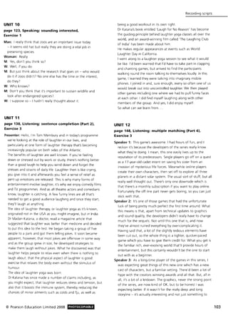 UNIT 10
page 123, Speaking: sounding interested,
Exercise 1
Man: I really think that zoos are an Important issue today
- it seems old hat but really they are doing a vital job in
preserving species.
Woman: Really.
M: Yes, don't you think S07
W: Well, if you do.
M: But just think about the research that goes on - who would
do it if zoos didn'(7 No one else has the time or the interest,
do they7
W: Who knows7
M: Don't you think that it's important to sustain wildlife and
look after endangered species?
W: I suppose so - I hadn't really thought about it.
UNIT 11
page 138, Listening: sentence completion (Part 2),
Exercise 3
Presenter: Hello, I'm Tom Membury and in today's programme
we're looking at the role of laughter in our lives, and
particularly at one form of laughter therapy that's becoming
increasingly popular on both sides of the Atlantic.
The benefits of laughter are well known. If you're feeling
down or stressed out by work or study, there's nothing better
than a good laugh to help you wind down and forget the
stresses and strains of daily life. Laughter then is like crying,
you give into it and afterwards you feel a sense of relief as
pent-up emotions are released. This is why many forms of
entertainment involve laughter, it's why we enjoy comedy films
and TV programmes. And as all theatre actors and comedians
know, laughter is catching. A few funny lines are all that's
needed to get a good audience laughing and once they start,
they'll laugh at anything.
The idea of laughter therapy, or laughter yoga as it's known,
originated not in the USA as you might imagine, but in India.
Dr Madan Kataria, a doctor, read a magazine article that
suggested that laughter was better than medicine and decided
to put this idea to the test. He began taking a group of five
people to a park and got them telling jokes. It soon became
apparent, however, that most jokes are offensive in some way
and as the group grew in size, he developed strategies to
make them laugh without jokes. What he discovered was that
laughter helps people to relax even when there is nothing to
laugh about; that the physical aspect of laughter is good
exercise that relaxes the body even without the stimulus of
humour.
The idea of laughter yoga was born.
Dr Kataria has since made a number of claims including, as
you might expect, that laughter reduces stress and tension, but
also that it boosts the immune system, thereby reducing the
chances of minor ailments such as colds and flu, as well as
© Pearson Education Limited 2008 PHOTOCOPIABlE
Recording scripts
being a good workout in its own right.
Dr Kataria's book entitled 'Laugh for No Reason' has become
the guiding principle behind laughter yoga classes all over the
world, and an award-winning film called 'The Laughing Club
of India' has been made about him.
He makes regular appearances at events such as World
Laughter Day in California.
I went along to a laughter yoga session to see what it would
be like. I'd been warned that I'd have to take part in clapping
and chanting games, but arrived to find the participants
walking round the room talking to themselves loudly. In this
game, I learned they were talking into imaginary mobile
phones. I joined in and, sure enough, every so often one of us
would break out into uncontrolled laughter. We then played
other games including one where we had to pull funny faces
at each other. I did find myself laughing along with other
members of the group. And yes, I did enjoy myself.
So what can we learn from .
UNIT 12
page 148, Listening: multiple matching (Part 4),
Exercise 3
Speaker 1: This game's awesome. I had hours of fun, and I
reckon it's because the developers of the series really know
what they're doing. I mean, this one easily lives up to the
reputation of its predecessors. Single players go off on a quest
as a 17-year-old cadet intent on saving his sister from an
invasion of mysterious life forces. Meanwhile online players
create their own characters, then set off to explore all three
planets in a distant solar system. The usual sort of stuff, but all
really well thought out. There's only one downside which is
that there's a monthly subscription if you want to play online.
Fortunately the off-line part never gets boring, so you can just
stick with that.
Speaker 2: It's one of those games that had the unfortunate
luck of being pretty much perfect the first time around. What
this means is that, apart from technical updates to graphics
and sound quality, the developers didn't really have to change
much for the sequels. Not until this one that is, and now
they've almost ruined everything by over-complicating it.
Having said that, a lot of the slightly tediOUS elements have
been cut out, so the whole thing is a tighter, quicker-paced
game which you have to give them credit for. What you get is
the familiar rich, ever-evolving world that'll provide hours of
entertainment, but this certainly wouldn't be the one to start
out with as a beginner.
Speaker 3: As a long-time player of the games in this series, I
was expecting great things of this new one which has a new
cast of characters, but a familiar setting. There'd been a lot of
hype with the creators winning awards and all that. But, all in
all, it's a bit of a letdown. The graphics, never the strong point
of the series, are now kind of OK, but to be honest I was
expecting better. If it wasn't for the really deep and long
storyline - it's actually interesting and not just something to
103
 
