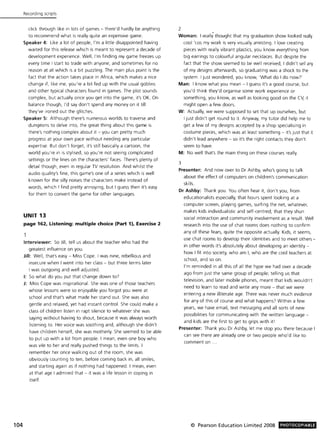 104
Recording ScriptS
click through like in lots of games - there'd hardly be anything
to recommend what is really quite an expensive game.
Speaker 4: Like a lot of people, I'm a little disappointed having
waited for this release which is meant to represent a decade of
development experience. Well, I'm finding my game freezes up
every time I start to trade with anyone, and sometimes for no
reason at all which is a bit puzzling. The main plus point is the
fact that the action takes place in Africa, which makes a nice
change if, like me, you're a bit fed up with the usual goblins
and other typical characters found in games. The plot sounds
complex, but actually once you get into the game, it's OK. On
balance though, I'd say don't spend any money on it till
they've ironed out the glitches.
Speaker 5: Although there's numerous worlds to traverse and
dungeons to delve into, the great thing about this game is
there's nothing complex about it - you can pretty much
progress at your own pace without needing any particular
expertise. But don't forget, it's still basically a cartoon, the
world you're in is stylised, so you're not seeing complicated
settings or the lines on the characters' faces. There's plenty of
detail though, even in regular TV resolution. And whilst the
audio quality's fine, this game's one of a series which is well
known for the silly noises the characters make instead of
words, which I find pretty annoying, but I guess then it's easy
for them to convert the game for other languages.
UNIT 13
page 162. Listening: multiple choice (Part 1). Exercise 2
Interviewer: So Jill, tell us about the teacher who had the
greatest influence on you.
Jill: Well, that's easy - Miss Cope. I was nine, rebellious and
insecure when I went into her class - but three terms later
I was outgoing and well adjusted.
I: So what do you put that change down to?
J: Miss Cope was inspirational. She was one of those teachers
whose lessons were so enjoyable you forgot you were at
school and that's what made her stand out. She was also
gentle and relaxed, yet had instant control. She could make a
class of children listen in rapt silence to whatever she was
saying without having to shout, because it was always worth
listening to. Her voice was soothing and, although she didn't
have children herself, she was motherly. She seemed to be able
to put up with a lot from people. I mean, even one boy who
was vile to her and really pushed things to the limits. I
remember her once walking out of the room, she was
obviously counting to ten, before coming back in, all smiles,
and starting again as if nothing had happened. I mean, even
at that age I admired that - it was a life lesson in coping in
itself.
2
Woman: I really thought that my graduation show looked really
cool 'cos my work is very visually arresting. I love creating
pieces with really vibrant plastics, you know everything from
big earrings to colourful angular necklaces. But despite the
fact that the show seemed to be well received, I didn't sell any
of my designs afterwards, so graduating was a shock to the
system. I just wondered, you know, 'What do I do now?'
Man: I know what you mean - I guess it's a good course, but
you'd think they'd organise some work experience or
something, you know, as well as looking good on the CV, it
might open a few doors.
W: Actually, we were supposed to set that up ourselves, but
I just didn't get round to it. Anyway, my tutor did help me to
get a few of my designs accepted by a shop specialising in
costume pieces, which was at least something - it's just that it
didn't lead anywhere - so it's the right contacts they don't
seem to have.
M: No well that's the main thing on these courses really.
3
Presenter: And now over to Dr Ashby, who's going to talk
about the effect of computers on children's communication
skills.
Dr Ashby: Thank you. You often hear it, don't you, from
educationalists especially, that hours spent looking at a
computer screen, playing games, surfing the net, whatever,
makes kids individualistic and self-centred; that they shun
social interaction and community involvement as a result. Well
research into the use of chat rooms does nothing to confirm
any of these fears, quite the opposite actually. Kids, it seems,
use chat rooms to develop their identities and to meet others -
in other words it's absolutely about developing an identity -
how I fit into society, who am I, who are the cool teachers at
school, and so on.
I'm reminded in all this of all the hype we had over a decade
ago from just the same group of people; telling us that
television, and later mobile phones, meant that kids wouldn't
need to learn to read and write any more - that we were
entering a new illiterate age. There was never much evidence
for any of this of course and what happens? Within a few
years, we have email, text messaging and all sorts of new
possibilities for communicating with the written language -
and kids are the first to get to grips with it!
Presenter: Thank you Dr Ashby, let me stop you there because I
can see there are already one or two people who'd like to
comment on ...
© Pearson Education Limited 2008 PHOTOCOPIABLE
 