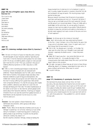 UNIT 14
page 169, Use of English: open doze (Part 2),
Exercise 5.3
This is just to say
I have eaten
The plums
That were in
The icebox
And which
You were probably
Saving
For breakfast
Forgive me
They were delicious
So sweet
And so cold
UNIT 14
page 171, Listening: multiple choice (Part 1), Exercise 2
Tom: Are you running out of space to keep the press cuttings
and photographs of your favourite celebrity? Spending too
much time in Internet chatrooms talking about the star's latest
outfiU Or are you considering plastic surgery to make yourself
look more like him or her? Then you could be in the grip of
Celebrity Worship Syndrome or CWS. Sally what is CWS
exactly?
Sal: CWS is a term coined by psychologists to describe the
increasing numbers of people who are obsessed with
celebrities. They've developed a test for CWS, which identifies
three levels of severity: most people simply read about their
favourite celebrities as part of regular entertainment; the
middle level involves discussing the star with fellow fans, while
the small minority suffering from grade·three CWS exhibit
2
more compulsive behaviour. It's only this last group who maybe
have a problem, obsessing over details of a star's life and
strongly identifying with their idol. The latest manifestation of
this seems to be fiction on the Internet; where people write
stories about their favourite celebrities. Anything can happen -
Charlotte Church can save the world from global terrorism, or
David Bowie can be projected into the future in a time
machine and so on.
Presenter: Our next speaker is Derek Palmerston, the
well·known educationalist, who's going to talk about
homework. Derek ..
Derek: Thanks. Now, let me describe a familiar scene to you. A
teenager is sprawling in an armchair, listening to music while
doing his homework. A well·meaning parent is looking on,
getting ready to say something. It sounds like the perfect
setting for a family row, doesn't iU
But let's stop for a moment. Perhaps, instead of taking the
© Pearson Education Limited 2008 PHOTOCOPIABLE
3
Recording scripts
heavy·handed line of ordering him to his bedroom to get on
with it quietly, maybe the parent in question should let him do
the homework the way he wants. The resulting essay might
just be his best ever.
Because research has shown that 20 percent of youngsters
work best with background music on, 10 percent do better if
they can get up and walk around the room every ten minutes
and 80 percent can concentrate better if they can fiddle with a
small object at the same time. So, are we guilty of trying to
impose our own learning styles on youngsters? Would parents
do better to keep the comments and advice to themselves, or
do kids need nagging? Let's look at some of the pros and cons
of each approach .
Woman: So did you go to the cinema on Saturday?
Man: Yeah I did actually, and I was really looking forward
to the film . I mean I've been a fan of the director for years. But
it was a bit of a let·down really. I mean I'm glad I went, but I
don't know that I'd recommend it to you.
W: Oh it's OK, I've already seen it actually - on Sunday. I've
never seen his other films, but I thought it was really well
directed - especially the battle scenes - I mean they were
brilliant.
M: Well, OK I'll grant you that - but scenes like that are not
what he's known for - it's usually the depth of the
characterisation that really makes these film s and I just felt that
wasn't there on this occasion.
W: Oh right. Just goes to show how we all come to these things
differently, doesn't it? Anyway, I really liked the main actor, he
gave a brilliant performance. What was his name?
M: I couldn't tell you.
UNIT 14
page 171, Vocabulary 2: synonyms, Exercise 3
She slammed the phone down and sat there, her heart
pounding. She was shaking from head to foot and she couldn't
think straight - her only instinct was to get out of the room and
into a place of safety. But where could she go7 Suddenly there
was a loud bang on the door as someone burst in . She screamed
- but even as he moved towards her she could see Carlo behind
him, with three policemen. They grabbed him, and she realised
she was safe.
105
 