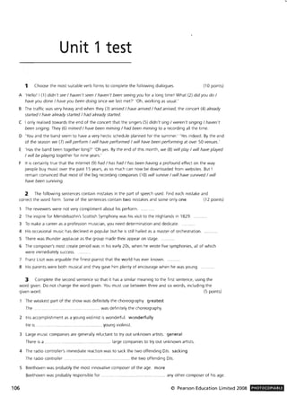 Unit 1 test
1 Choose the most suitable verb forms to complete the following dialogues. (10 points)
A 'Hello! I (1) didn't see! haven't seen! haven't been seeing you for a long time! What (2) did you do!
have you done! have you been doing since we last met?' 'Oh, working as usual.'
B The traffic was very heavy and when they (3) arrived! have arrived! had arrived, the concert (4) already
started ! have already started! had already started.
C I only realised towards the end of the concert that the singers (5) didn't sing! weren't singing! haven't
been singing. They (6) mimed! have been miming! had been miming to a recording all the time.
D 'You and the band seem to have a very hectic schedule planned for the summer.' 'Yes indeed. By the end
of the season we (7) will perform! will have performed! will have been performing at over 50 venues.'
E 'Has the band been together long)' 'Oh yes. By the end of this month, we (8) will play! will have played
! will be playing together for nine years.'
F It is certainly true that the Internet (9) had! has had! has been having a profound effect on the way
people buy music over the past 15 years, as so much can now be downloaded from websites. But I
remain convinced that most of the big recording companies (10) will survive! will have survived! will
have been surviving.
2 The following sentences contain mistakes in the part of speech used. Find each mistake and
correct the word form. Some of the sentences contain two mistakes and some only one. (12 points)
The reviewers were not very compliment about his perform.
2 The inspire for Mendelssohn's Scottish Symphony was his visit to the Highlands in 1829.
3 To make a career as a profession musician, you need determination and dedicate.
4 His occasional music has declined in popular but he is still hailed as a master of orchestration.
S There was thunder applause as the group made their appear on stage.
6 The composer's most create period was in his early 20s, when he wrote five symphonies, all of which
were immediately success.
7 Franz Liszt was arguable the finest pianist that the world has ever known.
8 His parents were both musical and they gave him plenty of encourage when he was young.
3 Complete the second sentence so that it has a similar meaning to the first sentence, using the
word given. Do not change the word given. You must use between three and six words, including the
given word . (5 points)
The weakest part of the show was definitely the choreography. greatest
The. .. . .... .............. ....... . ........... was definitely the choreography.
2 His accomplishment as a young violinist is wonderful. wonderfully
He is ... ....... ......................... young violinist.
3 Large music companies are generally reluctant to tryout unknown artists. general
There is a . .. large companies to tryout unknown artists.
4 The radio controller's immediate reaction was to sack the two offending DJs. sacking
The radio controller ... ... . ... ....... .. .. ...... ....... the two offending DJs.
S Beethoven was probably the most innovative composer of the age. more
Beethoven was probably responsible for . ............... ...... any other composer of his age.
106 © Pearson Education Limited 2008 PHOTOCOPIABLE
 