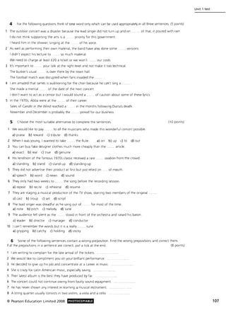 4 For the following questions think of one word only which can be used appropriately in all three sentences. (5 points)
The outdoor concert was a disaster because the lead singer did not turn up and on . . of that, it poured with rain.
I do not think supporting the arts is a priority for this government.
I heard him in the shower, singing at the ... ... of his voice.
2 As well as performing their own material, the band have also done some. . versions.
I didn't expect hiS lecture to ... so much material.
We need to charge at least £20 a ticket or we won't ...... our costs.
3 It's important to ... .... your talk at the right level and not make it too technical.
The busker's usual . .. is over there by the town hall.
The football match was disrupted when fan s invaded the.
4 I am amazed that James is auditioning for the choir because he can't sing a
She made a mental .. . ... of the date of the next concert.
I don't want to act as a censor but I would sound a. .. of caution about some of these lyrics.
5 In the 1970s, Abba were at the .. ..... of their career.
Sales of Candle in the Wind reached a . .... in the months following Diana's death.
November and December is probably the . .. period for our business.
5 Choose the most suitable alternative to complete the sentences.
We would like to pay ....... to all the musicians who made this wonderful concert possible.
a) praise b) reward c) tribute d) thanks
2 When I was young, I wanted to take . .. the flute. a) on b) up c) to d) out
3 You can buy fake designer clothes much more cheaply than the ....... article.
a) exact b) real c) true d) genuine
4 His rendition of the famous 1970s classic received a rare ....... ovation from the crowd.
a) standing b) stand c) stand-up d) standing-up
5 They did not advertise their product at first but just relied on . ... of mouth.
a) speech b) word c) news d) sound
6 They only had two weeks to .. .... the song before the recording session.
a) repeat b) recite c) rehearse d) resume
7 They are staging a musical production of the TV show, starring two members of the original.
a) cast b) troup c) set d) script
8 The lead singer was dreadful as he sang out of .
a) note b) pitch c) melody d) tune
. for most of the time.
9 The audience fell si lent as the ....... stood In front of the orchestra and raised his baton.
a) leader b) director c) manager d) conductor
10 I can 't remember the words but it is a really ....... tune.
a) gripping b) catchy c) holding d) sticky
(10 points)
6 Some of the following sentences contain a wrong preposition. Find the wrong prepositions and correct them.
If all the prepositions in a sentence are correct, put a tick at the end. (8 points)
I am writing to complain for the late arrival of the tickets.
2 We would like to compliment you on your brilliant performance.
3 He decided to give up his job and concentrate at a career in music.
4 She is crazy for Latin American music, especially swing.
S Their latest album is the best they have produced by far.
6 The concert could not continue owing from faulty sound equipment.
7 He has never shown any interest in learning a musical instrument.
8 A string quartet usually consists in two violins, a viola and a cello.
© Pearson Education Limited 2008 PHOTOCOPIABlE
Unit 1 test
107
 