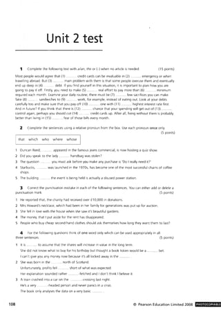 108
Unit 2 test
1 Complete the following text with a/an, the or H when no article is needed. (15 points)
Most people would agree that (1) ........... credit cards can be invaluable in (2) . . ...... emergency or when
travelling abroad. But (3) ........... main problem with them is that some people overuse them and eventually
end up deep in (4) ..... ... ... debt. If you find yourself in this situation, it is important to plan how you are
going to pay it off. Firstly, you need to make (5) ........... real effort to pay more than (6) ........... minimum
required each month. Examine your daily routine; there must be (7) ........... few sacrifices you can make.
Take (8) . sandwiches to (9) ..... work, for example, instead of eating out. Look at your debts
carefully too and make sure that you payoff (10) .. one with (11) ........... highest interest rate first.
And in future) If you think that there is (12) .. ... chance that your spending will get out of (13) ...
control again, perhaps you should cut (14) credit cards up. After all, living without them is probably
better than living in (15) . ... fear of those bills every month.
2 Complete the sentences using a relative pronoun from the box. Use each pronoun once only.
(5 points)
that which who where whose I
Duncan Reed, .. appeared in the famous jeans commercial, is now hosting a quiz show.
2 Did you speak to the lady .. ...... handbag was stolen?
3 The question ........... you must ask before you make any purchase is 'Do I really need it?'
4 Starbucks, . ......... was launched in the 1970s, has become one of the most successful chains of coffee
shops.
5 The building ...... the event is being held is actually a disused power station.
3 Correct the punctuation mistake in each of the following sentences. You can either add or delete a
punctuation mark. (5 points)
He reported that, the charity had received over £10,000 in donations.
2 Mrs Howard's necklace, which had been in her family for generations was put up for auction.
3 She fell in love with the house when she saw it's beautiful gardens.
4 The money, that I put aside for the rent has disappeared.
5 People who buy cheap second-hand clothes should ask themselves how long they want them to last?
4 For the following questions think of one word only which can be used appropriately in all
three sentences. (5 points)
It is .... . .. .. to assume that the shares will increase in value in the long term.
She did not know what to buy for his birthday but thought a book token would be a .. bet.
I can't give you any money now because it's all locked away in the.
2 She was born in the . .... north of Scotland.
Unfortunately, profits fell . . .... .. short of what was expected.
Her explanation sounded rather ..........-fetched and I don't think I believe it.
3 A train crashed into a car on the ............-crossing last night.
He's a very ...... .. ..-headed person and never panics in a crisis.
The book only analyses the data on a very basic
© Pearson Education Limited 2008 PHOTOCOPIABLE
 