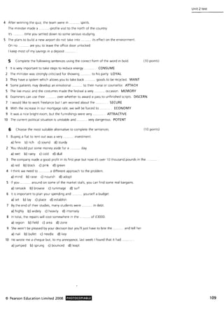 4 After winning the quiz, the team were in .. .. spirits.
The minister made a . ...-profile visit to the north of the country.
It's. ...... time you settled down to some serious studying.
5 The plans to build a new airport do not take into ........... its effect on the environment.
On no .. ....... are you to leave the office door unlocked.
I keep most of my savings in a deposit ...
5 Complete the following sentences using the correct form of the word in bold. (10 points)
1 It is very important to take steps to reduce energy . CONSUME
2 The minister was strongly criticised for showing .. to his party. LOYAL
3 They have a system which allows you to take back .......... goods to be recycled. WANT
4 Some patients may develop an emotional.... .... to their nurse or counsellor. ATIACH
5 The live music and the costumes made the festival a very . occasion. MEMORY
6 Examiners can use their. .. over whether to award a pass to unfinished scripts. DISCERN
7 I would like to work freelance but I am worried about the. SECURE
8 With the increase in our mortgage rate, we will be forced to . ECONOMY
9 It was a nice bright room, but the furnishings were very. ATIRACTIVE
10 The current political situation is unstable and .......... very dangerous. POTENT
6 Choose the most suitable alternative to complete the sentences. (10 points)
Buying a flat to rent out was a very. ........ investment.
a) firm b) rich c) sound d) sturdy
2 You should put some money aside for a ........... day.
a) wet b) rainy c) cold d) dull
3 The company made a good profit in its first year but now it's over 10 thousand pounds in the
a) red b) black c) pink d) green
4 I think we need to . ........ a different approach to the problem.
a) mind b) raise c) nourish d) adopt
5 If you . around on some of the market stalls, you can find some real bargains.
a) ransack b) browse c) rummage d) surf
6 It is important to plan your spending and. . yourself a budget.
a) set b) lay c) place d) establish
7 By the end of their studies, many students were .... in debt.
a) highly b) widely c) heavily d) intensely
8 In total, the repairs will cost somewhere in the ... ....... of £3000.
a) region b) field c) area d) zone
9 She won't be pleased by your decision but you'll just have to bite the. .... .. .. and tell her.
a) nail b) bullet c) needle d) key
10 He wrote me a cheque but, to my annoyance, last week I found that it had
a) jumped b) sprung c) bounced d) leapt
© Pearson Education Limited 2008 PHOTOCOPIABLE
Unit 2 test
109
 
