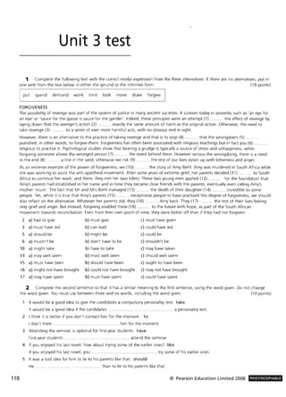 110
Unit 3 test
1 Complete the following text with the correct modal expression from the three alternatives. If there are no alternatives, put in
one verb from the box below in either the gerund or the infinitive form. (18 points)
put spend demand work limit look move draw forgive
FORGIVENESS
The possibility of revenge was part of the system of justice in many ancient societies. It survives today in proverbs such as 'an eye for
an eye' or 'sauce for the goose is sauce for the gander'. Indeed, these principles were an attempt (1) ........... the effect of revenge by
laying down that the avenger's action (2) . ..... exactly the same amount of harm as the original action. Otherwise, the need to
take revenge (3) ........... to a series of ever more harmful acts, with no obvious end in sight.
However, there is an alternative to the practice of taking revenge and that is to stop (4) ... ........ that the wrongdoers (5) .
punished; in other words, to forgive them. Forgiveness has often been associated with religious teachings but in fact you (6) .
religious to practise it. Psychological studies show that bearing a grudge is typically a source of stress and unhappiness, while
forgiving someone allows the wronged person (7) ........... the event behind them. However serious the wrongdoing, there is a need
in the end (8) ......... a line in the sand, otherwise we risk (9) . . ... the rest of our lives eaten up with bitterness and anger.
As an extreme example of the power of forgiveness, we (10) ..... .. .... the story of Amy Biehl. Amy was murdered in South Africa while
she was working to assist the anti-apartheid movement. After some years of extreme grief, her parents decided (11) .......... to South
Africa to continue her work, and there, they met her two killers. These two young men applied (12) ........... for the foundation that
Amy's parents had established in her name and in time they became close friends with the parents, eventually even calling Amy's
mother 'mum'. The fact that Mr and Mrs Biehl managed (13) ........... the death of their daughter (14) ........... incredible to some
people. Yet, while it is true that Amy's parents (15) ........... exceptional people to have practised this degree of forgiveness, we should
also reflect on the alternative. Whatever her parents did, they (16) .......... Amy back. They (17) ..... the rest of their lives feeling
only grief and anger. But instead, forgiving enabled them (18) ... .. ..... to the future with hope, as part of the South African
movement towards reconciliation . Even from their own point of view, they were better off than if they had not forgiven.
2 a) had to give b) must give c) must have given
3 a) must have led b) can lead c) could have led
5 a) should be b) might be c) could be
6 a) mustn't be
10 a) might take
14 a) may well seem
15 a) must have been
16 a) might not have brought
17 a) may have spent
b) don't have to be
b) have to take
b) must well seem
b) should have been
b) could not have brought
b) must have spent
c) shouldn't be
c) may have taken
c) should well seem
c) ought to have been
c) may not have brought
c) could have spent
2 Complete the second sentence so that it has a similar meaning to the first sentence, using the word given. Do not change
the word given. You must use between three and six words, including the word given. (10 points)
It would be a good idea to give the candidates a compulsory personality test. take
It would be a good idea if the candidates .................... ................... .... a personality test.
2 I think it is better if you don't contact him for the moment. to
I don't think. .... him for the moment.
3 Attending the seminar is optional for first-year students. have
First-year students. . .... attend the seminar.
4 If you enjoyed his last novel, how about trying some of the earlier ones? like
If you enjoyed his last novel, you. ............. try some of his earlier ones.
5 It was a bad idea for him to lie to his parents like that. should
He . .......... ............ than to lie to his parents like that.
© Pearson Education Limited 2008 PHOTOCOPIABlE
 