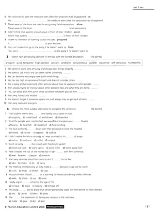 Unit 3 test
6 He continued to take the medicine even after the symptoms had disappeared. on
He ... . the medicine even after the symptoms had disappeared.
7 These areas of the brain are used in recognising facial expressions. allow
These areas of the brain. ..... facial expressions.
8 I don't think that parents should argue in front of their children. avoid
I think that parents. .... . in front of their children .
9 I have no intention of listening to your excuses. prepared
I . . to your excuses.
10 You can't make him go to the party if he doesn't want to. force
You can't . .... ... ..... ........ ... ...... ........ .. ......... to the party if he doesn't want to.
3 Match each personality adjective in the box with the correct description. (10 points)
arrogant quick-tempered high-spirited taciturn vindictive conscientious gullible inquisitive self-conscious trustworthy
1 He takes hiS work very seriously and always does things properly.
2 He doesn't talk much and can seem rather unfriendly.
3 He can become very angry over quite trivial things.
4 He has too high an opinion of himself and doesn't consider others.
5 He is easily embarrassed and often worried about how he appears to other people.
6 He's always trying to find out about other people's lives and what they are doing.
7 You can eaSily trick him as he tends to believe whatever you tell him.
8 He's very honest and reliable.
9 He doesn't forget if someone upsets him and always tries to get back at them.
10 He's very lively and energetic.
4 Choose the most suitable alternative to complete the sentences.
That student seems very .. ... ..... . and hardly says a word in class.
a) outgoing b) underhand c) withdrawn d) downbeat
2 To all the people w ho contributed, we would like to express our
a) hearty b) heartfelt c) heartened d) heartrending
thanks.
3 The local authority. . ..... down over their proposal to close the hospital.
a) moved b) turned c) stepped d) backed
4 I didn't realise he felt so strongly so I was surprised at his. ..... of anger.
a) outcry b) outburst c) outlet d) output
5 You'll certainly... . the crowd with that bright Jacket'
a) stand out from b) stand up to c) stand in for d) stand away from
6 Peter cheated me out of the money but I'll get .... . with him somehow.
a) level b) even c) equal d) smooth
7 She's very sensitive about her looks so don't .. fun of her.
a) take b) make c) do d) carry
8 The meeting finished early so they made a .. .. decision to go out for lunch.
a) crack b) snap c) smash d) clap
(12 points)
9 His punishment should. ..... as a warning for those considering similar offences.
a) work b) show c) use d) serve
10 I really regret ..... ..... school at the age of 16.
a) to leave b) leave c) leaving d) to have left
11 The study ..... .... .. out to prove that certain personality types are more prone to heart disease.
a) sets b) carries c) takes b) gives
12 She .. .. . the impression of being very nerv,ous in the interview.
a) made b) gave c) did d) put
© Pearson Education Limited 2008 PHOTOCOPIABLE 111
 