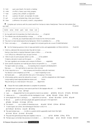 5 hold quiet, your breath, the record, a meeting
6 make an effort, a favour, your living, progress
7 have a party, a res1, a breath, an argument
8 set a picture, the alarm, an example, the scene
9 pull a muscle, someone's leg, a face, your tongue
10 draw a difference, the curtains, a sketch, a big audience
4 Complete each sentence with the correct word from the box to make a fixed phrase. There are more options than
you need. (5 points)
matter sense shred pack twist move rule
1 He may well claim he knows best, but that's really only a ..... of opinion.
2 The antibiotic was only discovered by a strange ... ... of fate.
3 As a ... of thumb, you should leave about 20 minutes for the chemical to work.
4 They claim to have cloned several human beings but I think it is probably all a .. . of lies.
5 There is not really a .. . ....... of evidence to suggest that computer games are a cause of violent behaviour.
5 For the following questions think of one word which can be used appropriately in all three sentences.
I tried to understand the instructions but they did not make
Having a close family is important because it gives a child a ........... of security.
It isn't difficult to understand if you use your common.
2 I think it's lack of communication which is at the , '" of the problem.
I'd need a calculator to work out the square ",,,. "" of that.
The main ingredients are tomatoes and a mixture of different, ." vegetables.
3 Some scientific discoveries are made by pure chance and penicillin is a """"." in point.
The report makes out a strong '" ""." for investing more in research and development.
Pack your, " the night before to save time in the morning I
4 It has a reputation as a ' """". chip company and should be a very safe investment.
That decision came completely out of the """"" .; I wasn't expecting it at all.
Her hands were , ' "'' with cold when she came in from playing in the snow.
5 Unfortunately, politics cannot be reduced to an exact "" and the unexpected can often happen,
I enjoy reading novels especially detective stories and ." fiction,
They are taking on a new lecturer in the social. " " " department.
6 Choose the most suitable alternative to complete the sentences,
The government are opening a new science park but it's the taxpayer who will .
a) head b) back c) foot d) finger
, the bill,
(5 points)
(10 points)
2 I was, ''''' '', . disappointed that no one wanted to invest in our product. a) bitterly b) sourly c) heavily d) sharply
3 I advise you to ' " ." a low profile until the investigation is over. a) take b) make c) keep d) set
4 Some people feel that it is wrong to "".,,"" experiments on animals, a) lead b) conduct c) direct d) guide
5 We are ." ""." grateful to all those people who agreed to take part in the experiment.
a) highly b) deeply c) strongly d) firmly
6 The research " .."",,. up a number of interesting issues. a) pulled b) held c) drove d) threw
7 If some experts are correct, the technological revolution is only in its .
a) childhood b) infancy c) youth d) nativity
8 The word tachyon was ." ". to refer to a particle which supposedly travels faster than light.
a) minted b) cast c) coined d) moulded
9 They won the game because they were tal~nted; it was no . a) flick b) fluke c) fling d) flip
10 The best way to remember the procedure is to break it "'" '" , into three stages, a) out b) over c) away d) down
© Pearson Education Limited 2008 PHOTOCOPIABlE
Unit 4 test
113
 