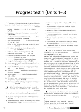 114
Progress test 1 (Units 1-5)
1 Complete the following sentences using the correct form
of the word in bold . You will need to add suffixes in each case,
(15 points)
He made a very good
IMPRESS
'"'' in the job interview
2 House prices in that region have become.
ASTRONOMY
3 A professional sportsperson's life may look
Involves a lot of hard work . GLAMOUR
... high.
"" but it
4 There was a wonderful ,
the trade fair, VARY
'"'' of products on display at
5 I found the story of how he became an entrepreneur quite
INTRIGUE
6 She makes a fair number of enemies because of her
.. .... .. . style. CONFRONT
7 He had set his heart on winning so he was really
disappointed to be Just the. ,... , up. RUN
8 In general, I think the management team would be
... " of the idea. SUPPORT
9 , the team managed to win three-nil, even
though they had two players missing. AMAZE
10 He seems pleasant to talk to but I don't really believe he is
TRUST
11 Despite the difficulties, caring for elderly people can be a
very . ... Job REWARD
12 I am afraid I . deleted one of the files on your
com puter. ACCIDENT
13 I refuse to take . for other people's mistakes.
RESPONSIBLE
14 There seems to be a growing public .... in
environmental projects. INVOLVE
15 The exercises will help to keep you supple and develop your
FLEXIBLE
2 Each of the following sentences contains one word
which is incorrectly used. Cross it out and write a correct word .
(10 points)
I'm really sorry but I've just been crashing into your car.
2 You ought be strong enough to deal with the problem on
your own.
3 The Royal Arms Hotel, that was refurbished last year, is now
definitely the best In town. ".,""." ...
4 Take some waterproof clothes with you just if you need
them .
5 The hospital w hich I used to work is in North London.
6 By the time I arrived at the party, everyone went home.
7 If you want to pass the exam, you would have to improve
your essay writing.
8 That was an obvious attempt making me look stupid in
public.
9 Supposing I only came to the second part of the meeting,
will that be a problem?
10 If I were report you to the authorities, what would you do?
3 There are ten unnecessary articles (a or the) in the
following text. Find them and cross them out. (10 points)
ADVERTISING THROUGH SMELL
We are all used to advertisers using the sight and sound to grab
our attention. Colourful logos are in an evidence in our cities at
every turn and TV commercials assail us with slogans and jingles
whenever there is a break in the programmes. But the most of us
are not so aware that we can also be targeted through our sense
of the smell. The technique is not a new one, Supermarkets
deliberately reheat their bread on the premises in the hope that
the aroma will tempt shoppers to go to the bakery section on the
impulse. In the same way, many coffee shops like to grind a
coffee at the bar so that passers-by will be drawn in by the
delicious smell. Now, however, a new device has been developed
by a Japanese inventor, called an air cannon. This can single out
a particular consumer and shoot a specified smell directly up their
nose. With an equipment like this, retail outlets are no longer
confined to one or two long-lasting smells. The person by the
fruit counter could get a whiff of citrus while another shopper
looking for a cleaning stuff could be targeted with a smell of the
beeswax or pine detergent. The result, no doubt, will be a
greater number of purchases made without a due consideration
and, of course, more money for the stores.
4 Complete each of the following sentences w ith a word
formed from one of the alternatives in box A and a prefix in box
B. There are more prefixes than you need,
A
logical developed
climax performed
(10 points)
war reversible biography
understood spent obedient
© Pearson Education Limited 2008 PHOTOCOPIABlE
 