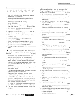 B
un-
dis-
post- ir-
ir- fore-
mono-
in- il-
mis- under-
anti- semi-
over-
out-
auto-
im-
After all the excitement created by the media, the actual
match turned out to be a slight .
2 She was the player with the lowest score, but that was
because she .. ...... .. ..... ....... .. the rules.
3 He's a very you ng player but he definitely
the rest of the team.
4 People are often more disappointed if they come second
than if they come last, . ............. as that may seem.
5 Harry Taylor, the famous businessman, published his
........ .. last year.
6 That part of the city was very . .. .... until they
built the new shopping centre there.
7 She's very.
instructions at all.
........ .. and takes no notice of my
8 It is feared that the patient's health has gone into
.......... decline.
9 Despite their reassurances that the cost would be kept
down, by the time the new sports complex was finished,
they had . ..... ... their budget by f4m.
10 That big housing complex was built in the.
years.
5 In the following sentences, two of the alternatives are
correct and one is not possible. Cross out the incorrect
alternative. (10 points)
It is extremely / very / absolutely important to do some
warming up exercises before you start to work out.
2 Last year my friend took me on a climbing trip to the Alps. It
was a / an really / absolutely / very wonderful experience.
3 The rules of the competition are absolutely / utterly / crystal
clear. Any athlete who fails the drugs test will be
disqualified.
4 Well fitting trainers are absolutely / very / really essential for
long-distance running.
5 I was caught in the rain without an umbrella this morning. I
got absolutely wet / soaked / drenched.
6 The tennis final was really / very / absolutely exciting.
I couldn't take my eyes off the screen.
7 I could not find a seat on the train as it was absolutely /
extremely / completely packed at that time in the morning.
8 She was extremely disappointed / devastated / upset not to
have even been shortlisted for the job.
9 He must be one of the greatest footballers ever. His control
of the ball is absolutely skilful/masterly / second to none.
10 I felt totally / terribly / completely exhausted after my game
of squash.
© Pearson Education Limited 2008 PHOTOCOPIABLE
Progress test 1 (Units 1-5)
6 Complete the second sentence so that it has a similar
meaning to the first sentence, using the word given. Do not
change the word given. You must use between three and six
words, including the given word. (15 points)
Your questionnaire can remain anonymous if you prefer.
have
You .................. ..... your name on the
questionnaire.
2 Their equipment is subjected to more rigorous testing than
any other manufacturer's. tested
Their equipment
other manufacturer's.
......................... ...... than any
3 In the past, she exercised more often than she does now
She does not exercise.. ..................... to.
4 It is commonly assumed that good teachers have to be
as
extrovert.
There is
common
.... ............... ... ........ .. ... good teachers have
to be extrovert.
5 He'll probably forget all about the appointment.
chances
The ... ............. . ....... all about the
appointment.
6 Membership of the gym has fallen dramatically this year.
far
The gym has .... ....... ........................ than last year.
7 Should you see Keith this afternoon, give him my regards.
happen
Give Keith my regards ............... ..... ... ....... ....... ...... this
afternoon.
8 It's a great shame that I didn't ask her for her mobile
number. regret
I really ............. . . . for her mobile
number.
9 The exercises were much easier than I thought they would
~ . nN~
The exercises were .......
I thought they would be.
10 If you've forgotten the combination. you can't open the
safe. remember
Unless ........ .... .. ........ ......, you can't open the
safe.
11 Support for the Green Party has risen dramatically. rise
There has been . .................. for the
Green Party.
12 We arrived too late to hear the president's speech.
could
If we had arrived earlier, we ................ ..................
the president's speech.
13 Our high intelligence means that we are able to foresee the
consequences of our actions. allows
Our high intelligence ................ ....... .. the
consequences of our actions.
115; .
 
