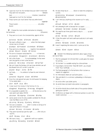 116
Progress test 1 (Units 1-5)
14 I paid too much for the necklace because I didn't know that
they were not real pearls. known
Had . ..... imitation, I would not
have paid so much for the necklace.
15 These trainers are much better than any other brand.
superior
These trainers
brand.
.... ..... ....... any other
7 Choose the most suitable alternative to complete
the sentences. (20 points)
They went on to win the championship, against all the
a) chances b) odds c) fortunes d) stakes
2 The team suffered a maJor .......... when their best player
retired, due to ill health .
a) setback b) throwback c) comeback d) fallback
3 They went on a shopping .......... together that weekend.
a) rave b) Jaunt c) spree d) function
4 The tennis champion easily beat his .... in three sets.
a) competitor b) opponent c) contestant d) enemy
5 He's a bit of a/an ........... To my knowledge, he has never
won any games or even come second.
a) also-ran b) no show c) has been d) high flyer
6 We can't book the holiday until we know whether we will
be allowed time off, so don't Jump the ........
a) pistol b) gun c) shot d) rifle
7 He finally .......... his ambition to have his own television
show.
a) reached b) gained c) won d) fulfilled
8 Since the club opened last year, the enthusiasm for keeping
fit has really taken.
a) on b) off c) up d) to
9 I never touch the money in that fund as it's my .
a) egghead b) good egg c) nest egg d) eggshell
10 It is impossible to predict the ........... of the election as the
vote seems split about 50-50.
a) outlook b) outgoings c) outcome d) outlay
11 James seems to be the only suitable candidate for the Job
now that Maria is out of the.
a) running b) racing c) jumping d) driving
12 He's not a complete. .. when it comes to skiing as he
took some lessons in the past.
a) novel b) novice c) innovator d) novelty
13 They were married last year but split ........... after only six
months.
a) off b) away c) out d) up
14 We have a long-.. ... agreement with our suppliers.
a) suffering b) standing c) winded d) lived
15 He was drive,n by an .
success.
... desire to make the company a
a) overcoming b) overjoyed c) overwhelming
d) overstretched
16 I can't lend you anything at the moment as I'm really.
up.
a) tough b) hard c) firm d) solid
17 He's amusing to talk to because he is so quick
a) brained b) minded c) witted d) headed
18 You need to eat three good meals a day to
strength.
a) raise b) make c) form d) build
..... up your
19 I think the system will work well eventually but it still needs
a few
a) twists b) tweaks c) twirls d) twitches
20 I wasn't expecting the news at all; it came out of the
a) black b) red c) green d) blue
8 Decide if the following statements about types of text
are true or false. (10 points)
The first paragraph of a formal letter usually gives the reason
for writing.
2 'All the best' is a suitable ending for a formal letter.
3 If you begin a formal letter 'Dear Mr Smith', you should
finish 'Yours faithfully' .
4 The final paragraph of a formal letter often contains a
request or suggestion.
5 An information sheet can use bullet points.
6 'Dos and don 'ts' is a common subheading in information
sheets.......
7 An article often uses bullet points.
8 An article does not need to be written in paragraphs.
9 An article should discuss both sides of the question before
giving your opinion.
10 A reference can begin with a rhetorical question to catch the
reader's attention.
© Pearson Education Limited 2008 PHOTOCOPIABLE
 