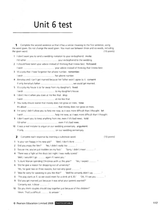 Unit 6 test
1 Complete the second sentence so that it has a similar meaning to the first sentence, using
the word given. Do not change the word given. You must use between three and six words, including
the given word. (10 points)
I don't want you to send a wedding invitation to your ex-boyfriend. invite
I'd rather .. .............. . ......... . your ex-boyfriend to the wedding.
2 I should have taken your advice instead of thinking that I knew best. followed
I wish ....... your advice instead of thinking that I knew best.
3 It's a pity that I have forgotten her phone number. remember
I wish. .... her phone number.
4 Annalisa and I can't get married because her father won't agree to it. consent
If only Annalisa's father . .................. , we could get married.
S It's a pity my house is so far away from my daughter's. lived
I wish .. .. to my daughter's house.
6 I don't like it when you stare at me like that. stop
I wish ....... at me like that.
7 You really should real ise that money does not grow on trees. time
It's about ... . ... ... ......... ............. that money does not grow on trees.
8 I'm sorry I didn't allow you to help me now, as it was more difficult than I thought. let
I wish. ................. ..... .. ....... .. ....... help me now, as it was more difficult than I thought.
9 I don't want you to keep anything from me, even if it's bad news. told
I'd rather .. ...... even if it's bad news.
10 It was a real mistake to argue on our wedding anniversary. argument
If only .......... .................................... on our wedding anniversary.
. 2 Complete each response by inserting a substitute word.
'Is your son happy in his new job!' 'Well, I don't think
2 'Did you enjoy the film)' 'No, I didn't really like.
3 'Excuse me, you've just trodden on my foot.' 'Sorry, I didn't mean
4 'There was a fight at the disco last night. I was really scared.'
'Well, I wouldn't go ........... again if I were you.'
S 'Is Aunt Marian spending Christmas with us this year?'
6 'Did he give a reason for dropping out of university?'
'Yes, he gave two or three reasons, but not very good .
'Yes, I expect
7 'Was he sorry for speaking to you like that!' 'Well he certainly didn't say .
8 'The play starts at 7, so we could meet for a drink at 6.30.' 'OK, I'll see you
9 'Did you get married just because it was what your parents wanted!'
'Certainly not. I chose .
10 'Do you think couples should stay together just because of the children?'
'Hmm. That's a difficult ........... to answer'
© Pearson Education Limited 2008 PHOTOCOPIABLE
(10 points)
117
 