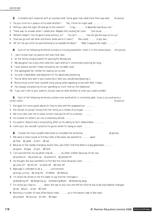 118
Unit 6 test
3 Complete each response with an auxiliary verb. Some gaps may need more than onf' verb. (6 points)
'Do you think he is jealous of his elder brother?' 'Yes, I think he might well ....
2 'Will you take the night off and go to the concert?' 'I may . .. ........ It depends how busy I am .'
3 'There was no answer when I called Jane. Maybe she's visiting her sister.' 'She could.
4 'Where's RoberP Has he gone home without us?' 'He can't. . . I've still got the keys to his car.'
S 'Shall we go and see Peter and Karen while we' re in town )' 'We could . if you like.'
6 'Oh nol Do you think he was listening to us outside the door?' 'Well, I suppose he might ....
4 Each of the follOWing sentences contains a missing preposition. Insert it in the correct place. (10 points)
I don't know how my parents will react that idea.
2 All the family congratulated him passing his driving test
3 My daughter has a very short attention span and can't concentrate anything for long.
4 I wish people wouldn't keep com paring me my elder sister.
S She apologised her mother for staying out so late.
6 His wife is bedridden and depends him for absolutely everything.
7 You've done very well in your exams but I wish you would stop boasting it.
S Rising house prices have resulted many young wives agreeing to live with their in-laws.
9 He's always complaining his son spending so much time on the telephone.
10 If you can't talk to your parents, do you have an elder brother or sister you could confide?
5 Each of the following sentences contains one word which IS incorrectly spelt. Cross it out and write a
correct word. (6 points)
She gave him some good advise on how to deal with his wayward son.
2 She refuses to accept money from her family as a matter of principal.
3 We must take care not to loose contact now you're off to university.
4 He crashed his father's car Into a stationery vehicle...
S His parents' divorce had a long-lasting affect on his ability to form relationships.
6 I wish your son wouldn't practice his guitar while I'm trying to work.
6 Choose the most suitable alternative to complete the sentences.
We were a close couple at first but after a few years we seemed to
a) float b) glide c) drift d) sail
.... apart.
2 Because of the rapidly changing society here, you often find that there is a big generation
a) space b) gap c) split d) hole
3 I am worried that my daughter may be ........... by other children because of her size.
a) picked on b) picked up c) picked at d) picked off
4 He thought she was wonderful at first but the initial attraction soon
a) came off b) fell off c) wore off d) took off
S Marriage is Intended to be a .......... commitment
a) long-running b) long-life c) lifelike d) lifelong
6 I'm afraid Pat wrote to me this week to say that her marriage is .
a) breaking off b) breaking up c) breaking down d) breaking away
(8 points)
7 I'm afraid you have to ...... .. ... down the law to your son and tell him that he has to be back before midnight
a) lay b) put c) set d) hold
8 Recently a number of new office blocks have
a) jumped b) sprung c) risen d) leapt
... up in the eastern side of the town.
© Pearson Education Limited 2008 PHOTOCOPIABLE
 