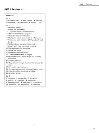 UNIT 1 Review p.17
ANSWERS
Ex. 1
1 In the first place 2 even though 3 Secondly
4 in spite of 5 Furthermore 6 Finally 7 as
Ex. 2
1 We never go out ...
2 Where are the tickets?
3 ... whether there is another cinema ...
4 The new arts centre is very nice ...
5 That's the boy whose brother ...
6 The tourist board gave us lots of information ...
7 Unless you work harder... OR If you don't work
harder ...
8 We tonsidered going to the concert ...
9 I really wish I had more time to study!
10 She apologised for being late.
11 I know she enjoys ...
12 I can't get used to starting ...
13 ... despite e4' her fear of heights.
14 My teacher won't let me te get out of doing
homework.
15 If I'd Ra¥e known .. .
16 They've been living in this town for at least 25
years.
17 He's such a hard worker ...
18 Computer games are a lot ffiefe cheaper now ...
19 I found the film absolutely terrifying.
20 He might decide ...
Ex. 3
1 enjoyable 2 standardise 3 donation
4 hopeful 5 financially 6 productive
7 disappointment 8 weakness 9 outrageous
10 acceptable 11 frightening 12 uplifting
{·NIT 1 Tuning in
11
 