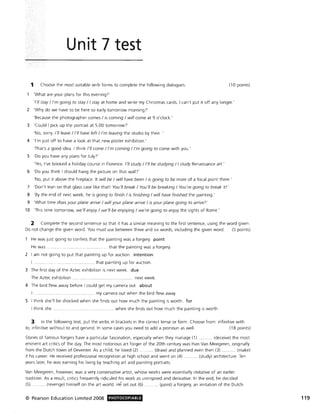 Unit 7 test
1 Choose the most suitable verb forms to complete the following dialogues. (10 points)
'What are your plans for this evening?'
,/,11 stay / I'm going to stay / I stay at home and write my Christmas cards. I can't put it off any longer.'
2 'Why do we have to be here so early tomorrow morning?'
'Because the photographer comes / is coming / will come at 9 o'clock.'
3 'Could I pick up the portrait at 5.00 tomorrow?'
'No, sorry. I'll leave / I'll have left / I'm leaving the studio by then.
4 'I'm just off to have a look at that new poster exhibition.'
'That's a good idea. I think I'll come / I'm coming / I'm going to come with you.'
5 'Do you have any plans for July?'
'Yes, I've booked a holiday course in Florence. I'll study / I'll be studying / I study Renaissance art.'
6 'Do you think I should hang the picture on that wall?'
'No, put it above the fireplace. It will be / will have been / is going to be more of a focal point there.'
7 'Don't lean on that glass case like that! You'll break / You'll be breaking / You're going to break it!'
8 'By the end of next week, he is going to finish / is finishing / will have finished the painting.'
9 'What time does your plane arrive / will your plane arrive / is your plane going to arrive?'
10 'This time tomorrow, we'll enjoy / we'll be enjoying / we're going to enJoy the sights of Rome.'
2 Complete the second sentence so that it has a similar meaning to the first sentence, using the word given.
Do not change the given word. You must use between three and six words, including the given word. (5 points)
He was just going to confess that the painting was a forgery. point
He was . ................................ .. that the painting was a forgery.
2 I am not going to put that painting up for auction. intention
I ... .......... . ......... that painting up for auction.
3 The first day of the Aztec exhibition is next week. due
The Aztec exhibition . ... next week.
4 The bird flew away before I could get my camera out. about
.......... my camera out when the bird flew away.
5 I think she'll be shocked when she finds out how much the painting is worth. for
I think she . .... when she finds out how much the painting is worth.
3 In the following text, put the verbs in brackets in the correct tense or form . Choose from: infinitive with
to, infinitive without to and gerund. In some cases you need to add a pronoun as well. (18 points)
Stories of famous forgers have a particular fascination, especially when they manage (1) ........ (deceive) the most
eminent art critics of the day. The most notorious art forger of the 20th century was Han Van Meegeren, originally
from the Dutch town of Deventer. As a child, he loved (2). ........ (draw) and planned even then (3) ... ........ (make)
it his career. He received professional recognition at high school and went on (4) ....... .. .. (study) architecture. Ten
years later, he was earning his living by teaching art and painting portraits.
Van Meegeren, however, was a very conservative artist, whose works were essentially imitative of an earlier
tradition. As a result, critics frequently ridiculed his work as uninspired and derivative. In the end, he decided
(5) ........... (revenge) himself on the art world. He set out (6) .... ... ... (paint) a forgery, an imitation of the Dutch
© Pearson Education Limited 2008 PHOTOCOPIABLE 119
 