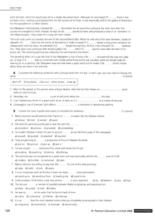 120
Unit 7 test
artist Vermeer, which he would pass off as a newly discovered work. Although he had hoped (7) ........... (fool) a few
eminent critics, nothing could prepare him for the success of his hoax. It was eventually sold to the gallery in Rotterdam
for the equivalent of 2 million dollars.
Van Meegeren had originally intended (8) .. .. (humiliate) the art world by confessing the truth, but after this
success he changed his mind. Instead, he kept on (9) ... (produce) fakes and produced a total of six 'Vermeers' in
the following years. They made him a very rich man indeed.
The truth only came out towards the end of the Second World War. When he sold one of his fake Vermeers, fatally he
allowed (10) ..... (fall) Into the hands of the enemy. In order to avoid (11) ........... (serve) a long prison sentence for
collaboration with the Nazis, he admitted (12) .. (forge) the painting. At first, critics refused (13) ........... (believe)
him. They were only convinced after he persuaded (14) .......... (let) (15) ........... (paint) a new fake Vermeer in his
prison cell. The resulting painting was clearly by the same hand as the others.
The benefiCial effect of a case like that of Van Meegeren is that it forces (16) ......... (re-examine) the way we judge
art, to stop (17) (be) so concerned with simple authenticity and to ask ourselves what we should really be
looking for in a painting. Van Meegeren may not have been a great artist but he makes (18) .......... (think) harder
about what we value in art and why.
4 Complete the following sentences with a phrasal verb from the box. In each case, you also need to change the
tense. (5 points)
dash off bring about clear out come across snap up
Most of the people at the auction were antique dealers, who had set their hopes on ............... . ...... some
items of rare furniture.
2 Yesterday, she. .... a pile of old prints while she ............. .. . the attic.
3 I can't believe you think It'S a great work of art. It looks as if it ................ . in a matter of seconds.
4 Caravaggio's use of dramatic light effects ..... ....... a revolution in devotional painting.
5 Choose the most suitable alternative to complete the sentences.
Many countries would welcome the chance to .......... an event like the Olympic Games.
a) receive b) host c) accept d) guest
2 She sold the painting and bought a new flat with the
a) procedure b) process c) proceeds d) proceedings
3 He couldn't believe it when he saw his picture .......... across the front page of the newspaper.
a) poured b) gushed c) splashed d) squirted
4 They are planning to .
a) put on b) put out
.. a production of Puccini's Madam Butterfly.
c) put up d) put in
5 He was caught ........... stationery from work and nearly lost his job.
a) burgling b) poaching c) looting d) pilfering
6 The painting was not recognised as a great work and was eventually sold for the ........... sum of £100.
a) modest b) humble c) restrained d) plain
7 Many collectors are willing to pay over the .......... for one of his early paintings.
a) rates b) odds c) bets d) evens
8 It IS an Impressive work at first but it does not really ........... close examination.
a) stand up to b) stand out from c) stand up for d) stand in for
(12 points)
9 Unfortunately, I think there is one very serious ........... in your argument. a) rip b) blemish c) split d) flaw
10 The lecturer. .. a number of parallels between Blake's engravings and devotional art.
a) drew b) pulled c) tied d) linked
11 He was so ........... on his work that he lost all track of time.
a) intent b) intentional c) intense d) intensive
12 It is an . that the most talented artists often go completely unrecognised in their lifetime.
a) irregularity b) eccentricity c) anomaly d) abnormality
© Pearson Education Limited 2008 PHOTOCOPIABLE
 