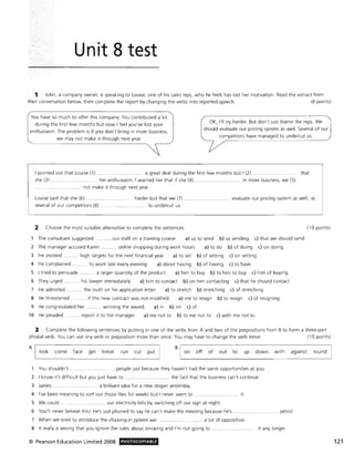 Unit 8 test
1 John, a company owner, is speaking to Louise, one of his sales reps, who he feels has lost her motivation. Read the extract from
their conversation below, then complete the report by changing the verbs into reported speech. (8 points)
You have so much to offer this company. You contributed a lot
during the first few months but now I feel you've lost your
enthusiasm. The problem is if you don't bring in more business,
we may not make it through next year.
OK, I'll try harder. But don't just blame the reps. We
should evaluate our pricing system as well. Several of our
competitors have managed to undercut us.
I pointed out that Louise (1) . a great deal during the first few months but I (2) ... that
she (3). ...... ..... . her enthusiasm. I warned her that if she (4) ................... in more business, we (5)
not make it through next year.
Louise said that she (6) ............. ....... harder but that we (7) .......................... evaluate our pricing system as well, as
several of our competitors (8) to undercut us.
2 Choose the most suitable alternative to complete the sentences. (10 points)
The consultant suggested ........... our staff on a training course. a) us to send b) us sending c) that we should send
2 The manager accused Karen ........... online shopping during work hours. a) to do b) of doing c) on doing
3 He insisted .. high targets for the next financial year. a) to set b) of setting c) on setting
4 He complained ........... to work late every evening. a) about having b) of having c) to have
S I tried to persuade ........ ... a larger quantity of the product. a) him to buy b) to him to buy c) him of buying
6 They urged ........... his lawyer immediately. a) him to contact b) on him contacting c) that he should contact
7 He admitted ........... the truth on his application letter. a) to stretch b) stretching c) of stretching
8 He threatened ........... if the new contract was not modified. a) me to resign b) to resign c) of resigning
9 He congratulated her . ..... winning the award. a) in b) on c) of
10 He pleaded ........... report it to the manager. a) me not to b) to me not to c) with me not to
3 Complete the following sentences by putting in one of the verbs from A and two of the prepositions from B to form a three-part
phrasal verb. You can use any verb or preposition more than once. You may have to change the verb tense. (10 points)
AIL_lo_0_k___c_0_m_e___fa_c_e___9_et___b_re_a_k___r_un___c_u_t__p_u_t~1
B
on off of out to up down with against round
You shouldn't .... . ................... people just because they haven't had the same opportunities as you.
2 I know it's difficult but you just have to ................ .............. the fact that the business can't continue.
3 James . . a brilliant idea for a new slogan yesterday.
4 I've been meaning to sort out those files for weeks but I never seem to. ........................... it.
S We could ... ...... ....... ... our electricity bills by switching off our sign at night.
6 You'll never believe this! He's just phoned to say he can't make the meeting because he's ................. ..... ...... .. petrol.
7 When we tried to introduce the clocking-in .system we ............................ a lot of opposition.
8 It really is w rong that you ignore the rules about smoking and I'm not going to . .......... it any longer.
© Pearson Education Limited 2008 , PHOTOCOPIABLE 121
 