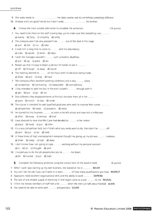 122
Unit 8 test
9 She really needs to _ _____ _ _____ .... ..... her daily routine and do something complet~ly different.
10 Andrew and I are good friends but I don't really ......................... his brother.
4 Choose the most SUitable alternative to complete the sentences.
You need to be there on the staff training day, just to make sure that everything runs
a) evenly b) flatly c) smoothly d) softly
2 The company won't be very pleased if we ....... out of the deal at this stage.
a) pull b) fall c) run d) take
3 It took him a long time to come to . __with his redundancy_
a) rules b) words c) terms d) steps
4 I wish the managers wouldn't. .. .. such unrealistic deadlines.
a) put b) lay c) place d) set
5 People say that it's easy to begin a job but it's harder to see it
a) off b) through c) away d) round
6 The meeting seemed to.. ... on for hours with no decisions being made.
a) draw b) pull c) drag d) haul
7 The company offers excellent working conditions and a very . salary.
a) competitive b) contrasting c) comparable d) contradictory
8 I fully intended to sack him but in the end I couldn't ____ . __ .. through with it.
a) get b) put c) go d) run
9 She suffered a few disappointments at first but she took them all in her
a) pace b) march c) step d) stride
10 The course IS intended for well qualified graduates who wish to improve their career
a) perspectives b) views c) prospects d) vistas
11 He started his first business ........... as soon as he left school and now he's a millionaire.
a) affair b) essay c) venture d) trial
12 I was shocked to hear that Mrs Cane had decided to ...... in her notice.
a) place b) hand c) put d) offer
13 It's a very competitive field, but if that's what you really want to do, then don't be ........... off.
a) sent b) put c) set d) held
(16 pOints)
14 In these times of high unemployment everyone thought my giving up my Job was.. .. .. madness.
a) sheer b) steep c) high d) deep
15 I don't know how I am going to cope . __ ... _working without my personal assistant.
a) in b) on c) thought d) with
16 I trusted you to do the job properly but you've
a) let b) turned c) put d) kept
.... me down.
5 Complete the follOWing sentences using the correct form of the word in bold.
When I said I was starting up my own business, she looked at me in ..... . BELIEF
(6 points)
2 You can't do the Job If you can't work in a team, ...... of how many qualifications you have. RESPECT
3 Applicants need excellent organisational skills and the ability to work . DEPEND
4 The lack of any reliable supply of electricity in that region came as a real ........... to me. REVEAL
5 I think the female members of staff feel a bit ........... when the men just talk about football . ALIEN
6 You need to be able to write with .... ...... and preCision. CLEAR
© Pearson Education Limited 2008 PHOTOCOPIABLE
 