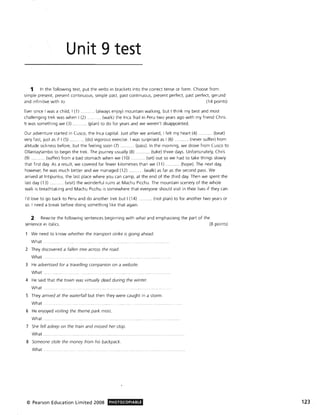 Unit 9 test
1 In the following text, put the verbs in brackets into the corred tense or form. Choose from:
simple present, present continuous, simple past, past continuous, present perfect, past perfect, gerund
and infinitive with to. (14 points)
Ever since I was a child, I (1) ...... ... .. (always enjoy) mountain walking, but I think my best and most
challenging trek was when I (2) ........ (walk) the Inca Trail in Peru two years ago with my friend Chris.
It was something we (3) ........ (plan) to do for years and we weren't disappointed.
Our adventure started in Cusco, the Inca capital. Just after we arrived, I felt my heart (4) . ..... (beat)
very fast, just as if I (5) ...... . ... (do) vigorous exercise. I was surprised as I (6) .... ....... (never suffer) from
altitude sickness before, but the feeling soon (7) ........... (pass). In the morning, we drove from Cusco to
Ollantaytambo to begin the trek. The journey usually (8) ......... (take) three days. Unfortunately, Chris
(9) ...... .. .. (suffer) from a bad stomach when we (10) ... .... .... (set) out so we had to take things slowly
that first day. As a result, we covered far fewer kilometres than we (11). ...... (hope). The next day,
however, he was much better and we managed (12) . . (walk) as far as the second pass. We
arrived at Intipunku, the last place where you can camp, at the end of the third day. Then we spent the
last day (13) .... ... (visit) the wonderful ruins at Machu Picchu. The mountain scenery of the whole
walk is breathtaking and Machu Picchu is somewhere that everyone should visit in their lives if they can .
I'd love to go back to Peru and do another trek but I (14) ........... (not plan) to for another two years or
50. I need a break before doing something like that again.
2 Rewrite the following sentences beginning with what and emphasiSing the part of the
sentence in italics. (8 points)
We need to know whether the transport strike is going ahead.
What . . .... ..
2 They discovered a fallen tree across the road.
What.
3 He advertised for a travelling companion on a website.
What ..
4 He said that the town was virtually dead during the winter.
What. .... ..... ..
5 They arrived at the waterfall but then they were caught in a storm.
What.. ... . ...... .
6 He enjoyed Visiting the theme park most.
What.
7 She fell asleep on the train and missed her stop.
What. ..... ........ ........
8 Someone stole the money from his backpack.
What
© Pearson Education Limited 2008 PHOTOCOPIABLE 123
 