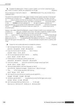 124
Unit 9 test
3 Complete the following text. If there is a word in capitals, use it to form a word thpt fits the
gap. If there is no word in capitals, put a preposition into the gap. (18 points)
Are you looking for a hotel with a really (1) .
underwater hotel7
... SPECTACLE location7 If so, why not book into an
The world's first underwater hotel is Jules Lodge in Florida. To enter, guests scuba dive 21 feet beneath
the sea and swim through an (2) . . OPEN at the bottom of the building. The hotel is not short
(3) .. creature comforts and there are hot showers, a TV, phone and videos. But the best thing has
to be the (4) . ..... STUN beautiful location. The hotel is surrounded (5). . .... the Emerald Lagoon.
It is (6) . .. POSSIBLE not to be captivated (7) ...... the sight of angelfish, parrotfish and
barracudas peering in at the window and the whole hotel is covered (8) ......... anemones and sponges.
The (9) ......... AUTHENTIC of the location is what sets it apart (10) .. similar venues such as
amusement parks.
However, Jules Lodge is dwarfed by Hydropolis, a project in Dubai to build a luxury underwater hotel,
complete (11) ........... 200 suites, a ballroom and a cinema. The hotel is shaped like a bubble to provide
maximum (12) .... RESIST to the pressure of the water and it has been compared
(13) ........ a giant turtle. The aims of the project are not restricted (14) ........... making money through
tourism. It is the (15) . . INSPIRE of Joachim Hauser, who is fascinated (16) ........... marine life and
deeply concerned (17) ......... the devastating effect that pollution can have on it. The hope is that the
hotel will make guests more aware (18) .... the vast underwater ecosystem which is currently under
threat.
4 Choose the most sUitable alternative to complete the sentences.
We must leave the hotel by 7.30 as we have a very .......... schedule.
a) narrow b) squeezed c) tight d) compressed
2 It was the first time that he had ever ... foot in America.
a) placed b) put c) laid d) set
3 He's not very organised and finds it hard to
a) Join b) gain c) meet d) win
... deadlines.
4 Finding a place to change your currency can be a real
a) heartache b) headache c) backache d) tummyache
5 In the end, someone. . . pity on him and lent him enough money to get home.
a) took b) put c) gave d) got
6 Learning to greet people in their own language can help to .
a) call the tune b) plumb the depths c) break the ice d) kick the bucket
7 They. . .. off for London very early in the morning.
a) put b) gave c) left d) set
8 Don't pay the first price that you are asked as you are expected to ..
a) giggle b) haggle c) joggle d) wriggle
9 He looked surprised when I .......... my ground and insisted that the figures were correct.
a) stood b) kept c) made d) fought
10 Don't worry about booking a hotel as I can ........... for the night.
a) put you up b) see you off c) take you on d) set you down
(10 points)
© Pearson Education Limited 2008 PHOTOCOPIABLE
 