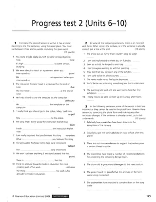 Progress test 2 (Units 6-10)
1 Complete the second sentence so that it has a similar
meaning to the first sentence, using the word given. You must
use between three and six words, including the given word.
(10 points)
You really should apply yourself to some serious studying
now. time
It's high .... .... ................. ................. .... to some serious
studying.
2 We were about to reach an agreement when you
interrupted us. point
We ............... .. ... .......... .. an agreement when you
interrupted us.
3 The release of his next novel is scheduled for the end of
June.
His next novel
June.
due
..... ........ ............. . ....... at the end of
4 He finds it hard to use the template on the computer.
difficulty
He . ..... ......... ... ..... .............. the template on the
computer.
5 'I really think you should go to the police, Mary,' said Felix.
urged
Felix . . ............ to the police.
6 I'm sorry that I threw away the instruction leaflet now.
kept
I wish .
now.
.. ................... .. ...... ... the instruction leaflet
7 I am really surprised that you believed his story. surprises
What ... .. ............. ................... ... you believed his story.
8 She persuaded Nicholas not to take early retirement.
talked
She ....... ........... ................ early retirement.
9 We won't achieve anything if we stand around like this.
point
There is .... like this.
10 I find his attitude towards modern education the most
irritating part of his work. irritates
The thing . ... ... ....... ....... ..... . his work is his
attitude to modern education.
© Pearson Education Limited 2008 PHOTOCOPIABLE
2 In some of the following sentences, there is an incorrect
verb form. Either correct the mistake, or if the sentence is already
correct, put a tick at the end. (10 points)
The show was so funny that I couldn't stop to laugh.
2 I am looking forward to meet you on Tuesday.
3 Even as a child, he longed to visit Italy.
4 I can't imagine wanting to sell that painting.
5 They don't let you to touch any of the exhibits.
6 I am used to live in a hot country.
7 The news made me to feel quite depressed.
8 You'd better not criticising something you don't understand.
9 The painting sold well and she went on to hold her first
exhibition.
10 I really miss to be able to meet up on Sunday afternoons.
3 In the following sentences some of the words in bold are
incorrect as they cannot be used in the plural form. Rewrite these
sentences, correcting the plural form and making any other
necessary changes. If the sentence is already correct, put a tick
underneath. (10 points)
Relatively few researches have been done into the
ecosystem of the canopy.
2 Could you give me some advices on how to look after this
plant?
3 There are not many evidences to suggest that wolves pose
a serious threat to cattle.
4 The committee have made a number of recommendations
for protecting the remaining Bengal tigers.
5 The storm did a great many damages to the new stadium.
6 The police found no proofs that the animals on the farm
were being mistreated.
7 The authorities have imposed a complete ban on the ivory
trade.
125
 