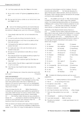 126
Progress test 2 (Units 6-10)
8 I can't bear people who drop their litters on the street.
9 He has had a number of frightening experiences while on
safari.
10 We may spot the famous condor on our trek but don't raise
your hopes too high.
4 Some of the following sentences are incorrect because
there is a missing it. Insert it in the correct place if necessary. If
the sentence is already correct, put a tick at the end of the line.
(10 points)
I have already made clear that I am not interested in this
project.
2 It IS hard to Justify the killing of animals for their fur..
3 Global warming poses a real threat to our planet and we
must ta ke seriously.
4 I find appalling that geese are treated so cruelly just to
produce liver pate.
5 It is made quite clear in the rules that tenants are not
allowed to keep pets.
6 We owe to future generations to look after our natural
environ ment.
7 The survey found that most people would buy organic fruit
and vegetables if they were cheaper.
8 Bull fighting may be a traditional sport but that does not
make right.
9 I doubt whether they will allow a supermarket to be opened
in such a rural area.
10 I take that you have heard the latest news about the
campaign.
5 In the following text, choose the correct link word to fill
each space. (14 points)
SAVE OUR BANANAS!
Bananas are one of the world's most popular fruit. (1) ...... they
are seen mainly as a dessert in most developed countries, they
have many qualities which make them an ideal food. (2)
they are a rich source of many nutrients such as carbohydrates,
vitaminS and potassium (3) , they are easy to eat because
they contain no seeds.
It was not always like this, (4) ...... Before they became a
cultivated crop, Wild bananas were inedible fruit, packed full of
stony seeds. Edible bananas first arose as sterile mutants, which
early farmers propagated by taking cuttings. Unfortunately,
(5) ......... their sterility, modern bananas are very vulnerable to
disease. (6) ........ , any disease or pestilence would be able to rip
through an entire plantation with nothing to stop it (7) ........ the
bananas all share the same genetic make-up.
There are several such diseases which pose a threat to banana
crops, (8). .. the most worrying is probably so-called Panama
disease. In the 1950s, this fungus virtually wiped out the banana
plantations in Ce~tral America and the Caribbean. The local
economy only survived (9) ........ the fortunate discovery of a
type of banana plant called Cavendish, which was resistant to
the disease. These Cavendish bananas have become the standard
commercial variety available today.
(10) ........ the problems are not over. In 1992, Panama disease
mutated into a form which is able to attack the Cavendish
variety. It has already had devastating effects on the plantations
in Malaysia and is a serious threat to banana production in Latin
America. (11) ......., this new strain of disease is also able to
attack plantain, an important staple food in that continent.
Developing a new disease-resistant variety of banana is
(12) ........ a matter of some urgency. Significant progress has
been made. A new strain, known as the FHIA banana, is currently
being grown in parts of Africa and the Caribbean. It is resistant
to all major diseases and is (13) ....... highly productive. (14).
it may be difficult to persuade the global consumer to switch to
this new type of banana. According to some people, it has a
distinct taste of apple I
1 A But B Although C However
2 A However B In addition C To begin with
3 A Firstly B Secondly C Nonetheless
4 A however B furthermore C although
5 A since B because of C because
6 A However B Moreover C Nevertheless
7 A since B but C so
8 A but B so C as
9 A due to B in spite of C as well as
10 A So B But C Even
11 A Consequently B In the first place C Furthermore
12 A therefore B so C however
13 A also B firstly C as well as
14 A So B Therefore C Yet
6 Complete the following sentences with the correct
prepositions. (10 points)
He insisted keeping expenses as low as possible.
2 We set. on our journey at 8 o'clock.
3 His opinion is very similar. mine.
4 Congratulations ..... your promotion I
5 Entrance is restricted ........ members only.
6 Let's hope the election result will bring ....... a few changes.
7 There are a few problems but try to look ... the bright
side.
8 He apologised ...... speaking so thoughtlessly.
9 I was never very good '" Maths at school.
10 The policy has resulted ...... a wider gap between the rich
and the poor.
© Pearson Education Limited 2008 PHOTOCOPIABLE
 