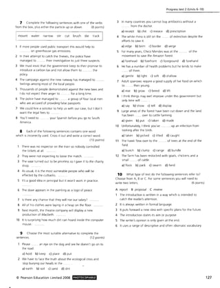 7 Complete the following sentences with one of the verbs
from the box, plus either the particle up or down. (8 points)
mount water narrow stir cut brush die track
If more people used public transport this would help to
.......... on greenhouse gas emissions.
2 In their attempt to catch the thieves, the police have
managed to ........ their investigation to just three suspects.
3 We must insist that the government keep to their promise to
introduce a carbon tax and not allow them to ..... .... the
policy.
4 The campaign against the new runway has managed to
feelings among most of the local people.
5 Thousands of people demonstrated against the new laws and
I do not expect their anger to ......... for a long time.
6 The police have managed to .. ...... a group of four local men
who are accused of providing false passports.
7 We could hire a solicitor to help us with our case, but I don't
want the legal fees to .
8 You'll need to ........ your Spanish before you go to South
America.
8 Each of the following sentences contains one word
which is incorrectly used. Cross it out and write a correct word.
(10 points)
There was no inspector on the train so nobody controlled
the tickets at all.
2 They were not expecting to loose the match.
3 The vase turned out to be priceless so I gave it to the charity
shop.
4 As usual, it is the most vulnerable people who will be
effected by the cutbacks.
5 It's a good idea in principal but it won't work in practice.
6 The dove appears in the painting as a logo of peace.
7 Is there any chance that they will rise our salary? .....
8 All of his clothes were laying in a heap on the floor....
9 Next month, the theatre company will display a new
production of Macbeth.
10 It is surprising how much dirt can hoard inside the computer
mouse.
9 Choose the most suitable alternative to complete the
sentences. (12 points)
Please.... an eye on the dog and see he doesn't go on to
the road.
a) hold b) keep c) place d) put
2 We have to face the truth about the ecological crisis and
stop burying our heads in the.
a) earth b) soil c) sand d) dirt
© Pearson Education Limited 2008 PHOTOCOPIABLE
Progress test 2 (Units 6-10)
3 In many countries you cannot buy antibiotics without a
.. from the doctor.
a) receipt b) chit c) invoice d) prescription
4 The white rhino is still on the . . of extinction despite the
efforts to save it.
a) edge b) brim c) border d) verge
S For many years, Chico Mendes was at the. of the
movement to save the Amazon forest.
a) forehead b) forefront c) foreground d) forehand
6 He has a number of health problems but he tends to make
... .. . of them.
a) gentle b) light c) soft d) shallow
1 Adult sparrows require a good supply of live food on which
to ...... their young.
a) rear b) grow c) breed d) lift
8 I think things may well improve under this government but
only time will
a) say b) show c) tell d) display
9 Large areas of the forest have been cut down and the land
has been ...... over to cattle farming.
a) given b) put c) taken d) made
10 Unfortunately, I think you've ..........up an infection from
looking after the birds.
a) taken b) picked c) lifted d) caught
11 The hawk flew over to the ........ of trees at the end of the
field.
a) bunch b) clump c) range d) bundle
12 The farm has been restocked with goats, chickens and a
small ....... of cattle.
a) flock b) pack c) swarm d) herd
10 What type of text do the following sentences refer to?
Choose from A, B or C. For some sentences you will need to
write two letters. (6 points)
A report B proposal C review
The introduction is written in a way which is intended to
catch the reader's attention.
2 It is always written in formal language.
3 It puts forward a new idea with specific plans for the future.
4 The introduction states its aim or purpose.
S The writer's opinion is only given at the end.
6 It uses a range of descriptive and often idiomatic vocabulary.
127
 
