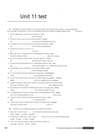 128
Unit 11 test
1 Complete the second sentence so that it has a similar meaning to the first sentence, using the word given.
Do not change the word given. You must use between three and six words, including the given word. (15 points)
He has a bad leg so I know he has not gone far. have
He .... . ...... with his bad leg.
2 Going out without your coat and scarf was foolish. should
You. . .. your coat and scarf before going out.
3 It's possible that he was driving the car when you phoned him. have
He ... .. .... the car when you phoned him.
4 It was wrong of you to lie to me. to
You . ..... the truth.
5 Maria says that it is impossible that he knew about the meeting. way
According to Maria, there is .. ........ ...... ........................ ....... about the meeting.
6 As soon as they had closed the door, the alarm went off. sooner
No .... the door than the alarm went off.
7 He writes very original poetry and is a mathematical genius as well. only
Not .. .... ... .. ......... very original poetry, he is a mathematical genius as well .
8 The president never admitted that his strategy had failed. time
At . ................. ....... ......... that his strategy had failed.
9 You should never reveal your password to anyone else. circumstances
Under .. .. ......... .............. your password to anyone else.
10 As soon as his lecture came to an end, the students broke into applause. finished
Hardly. ... .............. .. .. ................. when the students broke into applause.
11 People only began to realise how intelligent she was after she had left school. start
Only after she had left school . ............ .. how intelligent she was.
12 Our memory of the words that someone has used is not usually exact. exactly
Seldom ............... ..... ................... what words someone has used.
13 It only dawned on them who he was when he started speaking to them. realise
Not until he started speaking to them. .............. who he was.
14 They don't often spend much money on cultural activities. rarely
Only .......... ....... .. ... .. .... on cultural activities.
15 Parents should not let children watch TV before the age of three. allowed
Only after the age of three ......... ...... ..... .... watch TV
2 Choose the most suitable alternative to complete the sentences.
If you don't mind, I'd like to . ......... your brains about writing a business plan.
a) dig b) pick c) harvest d) gather
2 I'd advise you to take any criticism in your .
a) pace b) steps c) stride d) walk
.. and just think of it as a learning opportunity.
3 I think I'm quite easy to get on with but I do tend to speak my .
a) thought b) mind c) brain d) idea
(15 points)
© Pearson Education Limited 2008 PHOTOCOPIABLE
 