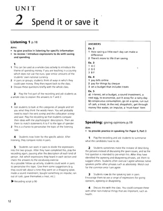 UNIT
2 Spend it or save it
Listening 1 p.18
Aims:
• to give practice in listening for specific information
• to review I introduce expressions to do with saving
and spending
1
This can be used as a whole-class activity to introduce the
theme of spending money. If you are teaching in a country
which does not use the euro, give similar amounts of the
students' own national currency.
2 In pairs or groups, students think of ways in which they
could save money. They then report back to the class.
3 Discuss these questions briefly with the whole class.
2 Play the first part of the recording and ask students as
a whole class to explain the answers to 1 and 2.
12
3
Ask students to look at the categories of people and tell
you what they think the words mean. You will probably
need to teach the verb scrimp and the collocation scrimp
and save. Play the recording so that students compare
their ideas with the psychologists' descriptions. Then ask
them to match statements A to F to the type of spender.
2 This is a chance to personalise the topic of the listening
task.
4 Students now listen for the specific advice. After
listening, they compare notes in pairs.
5 Students can work in pairs to divide the expressions
into the two groups. After they have completed this, play the
recording again, pausing after the description of each kind of
person. Ask which expressions they heard in each section and
check the answers to the vocabulary exercise.
As a possible follow-up activity, students could work in pairs
to personalise this topic. Give them some suggestions (e.g.
they could talk about a time they went on a shopping spree,
made a sound investment, bought something on impulse, ran
out of cash, gave themselves a treat, etc.).
~ Recording script p.90
ANSWERS
Ex. 2
1 How saving a little each day can make a
difference
2 There's more to life than saving
Ex. 3
1 A C
2 DE
3 B F
Ex. 4
1 pay bills online
2 pay for things by cheque
3 set a budget that includes treats
Ex.S
a) interest, set a budget, a sound investment, a
nest egg, to economise, put it away for a rainy day
b) conspicuous consumption, go on a spree, run out
of cash, a treat, in the red, shopaholic, get through
money like water, on impulse, a 'must-have' item
Speaking: giving opinions p.19
Aim:
• to provide practice in speaking for Paper 5, Part 3
1 Play the recording and ask students to summarise
what the candidates have to do.
2 Students sometimes make the mistake of describing
the pictures instead of discussing the given issues, and so the
first question is intended to pre-empt this. After they have
identified the agreeing and disagreeing phrases, ask them to
suggest others. Students often overuse I agree whereas native
speakers prefer other phrases such as absolutely. Watch out
for the common error I am agree.
3 Students now do the speaking task in pairs.
Encourage them to use a range of expressions for giving
opinions, agreeing or disagreeing.
4 Discuss this with the class. You could compare these
with other non-material things that are important, such as
health.
 